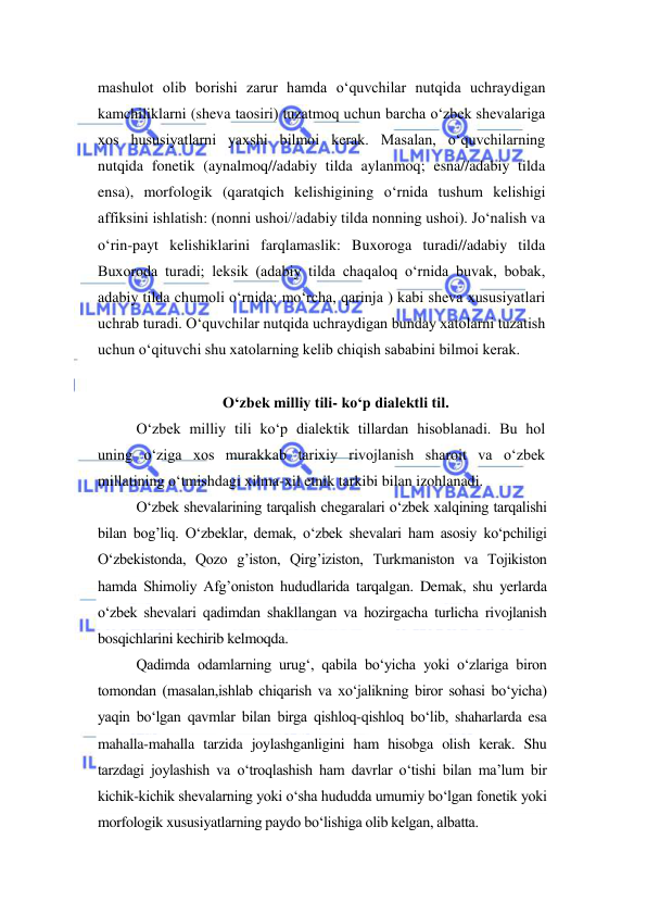  
 
mashulot olib borishi zarur hamda o‘quvchilar nutqida uchraydigan 
kamchiliklarni (sheva taosiri) tuzatmoq uchun barcha o‘zbek shevalariga 
xos hususiyatlarni yaxshi bilmoi kerak. Masalan, o‘quvchilarning 
nutqida fonetik (aynalmoq//adabiy tilda aylanmoq; esna//adabiy tilda 
ensa), morfologik (qaratqich kelishigining o‘rnida tushum kelishigi 
affiksini ishlatish: (nonni ushoi//adabiy tilda nonning ushoi). Jo‘nalish va 
o‘rin-payt kelishiklarini farqlamaslik: Buxoroga turadi//adabiy tilda 
Buxoroda turadi; leksik (adabiy tilda chaqaloq o‘rnida buvak, bobak, 
adabiy tilda chumoli o‘rnida: mo‘rcha, qarinja ) kabi sheva xususiyatlari 
uchrab turadi. O‘quvchilar nutqida uchraydigan bunday xatolarni tuzatish 
uchun o‘qituvchi shu xatolarning kelib chiqish sababini bilmoi kerak. 
 
O‘zbek milliy tili- ko‘p dialektli til. 
O‘zbek milliy tili ko‘p dialektik tillardan hisoblanadi. Bu hol 
uning o‘ziga xos murakkab tarixiy rivojlanish sharoit va o‘zbek 
millatining o‘tmishdagi xilma-xil etnik tarkibi bilan izohlanadi. 
O‘zbek shevalarining tarqalish chegaralari o‘zbek xalqining tarqalishi 
bilan bog’liq. O‘zbeklar, demak, o‘zbek shevalari ham asosiy ko‘pchiligi 
O‘zbekistonda, Qozo g’iston, Qirg’iziston, Turkmaniston va Tojikiston 
hamda Shimoliy Afg’oniston hududlarida tarqalgan. Demak, shu yerlarda 
o‘zbek shevalari qadimdan shakllangan va hozirgacha turlicha rivojlanish 
bosqichlarini kechirib kelmoqda. 
Qadimda odamlarning urug‘, qabila bo‘yicha yoki o‘zlariga biron 
tomondan (masalan,ishlab chiqarish va xo‘jalikning biror sohasi bo‘yicha) 
yaqin bo‘lgan qavmlar bilan birga qishloq-qishloq bo‘lib, shaharlarda esa 
mahalla-mahalla tarzida joylashganligini ham hisobga olish kerak. Shu 
tarzdagi joylashish va o‘troqlashish ham davrlar o‘tishi bilan ma’lum bir 
kichik-kichik shevalarning yoki o‘sha hududda umumiy bo‘lgan fonetik yoki 
morfologik xususiyatlarning paydo bo‘lishiga olib kelgan, albatta.  
