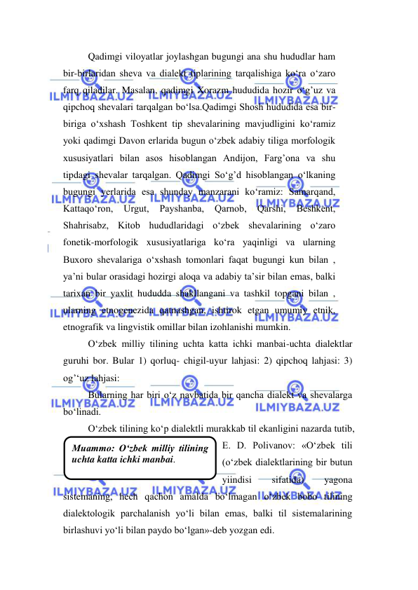  
 
Мuammo: O‘zbek milliy tilining 
uchta katta ichki manbai. 
Qadimgi viloyatlar joylashgan bugungi ana shu hududlar ham 
bir-birlaridan sheva va dialekt tiplarining tarqalishiga ko‘ra o‘zaro 
farq qiladilar. Masalan, qadimgi Xorazm hududida hozir o‘g’uz va 
qipchoq shevalari tarqalgan bo‘lsa.Qadimgi Shosh hududida esa bir-
biriga o‘xshash Toshkent tip shevalarining mavjudligini ko‘ramiz 
yoki qadimgi Davon erlarida bugun o‘zbek adabiy tiliga morfologik  
xususiyatlari bilan asos hisoblangan Andijon, Farg’ona va shu 
tipdagi shevalar tarqalgan. Qadimgi So‘g’d hisoblangan o‘lkaning 
bugungi yerlarida esa shunday manzarani ko‘ramiz: Samarqand, 
Kattaqo‘ron, 
Urgut, 
Payshanba, 
Qarnob, 
Qarshi, 
Beshkent, 
Shahrisabz, Kitob hududlaridagi o‘zbek shevalarining o‘zaro 
fonetik-morfologik xususiyatlariga ko‘ra yaqinligi va ularning 
Buxoro shevalariga o‘xshash tomonlari faqat bugungi kun bilan , 
ya’ni bular orasidagi hozirgi aloqa va adabiy ta’sir bilan emas, balki 
tarixan bir yaxlit hududda shakllangani va tashkil topgani bilan , 
ularning etnogenezida qatnashgan, ishtirok etgan umumiy etnik, 
etnografik va lingvistik omillar bilan izohlanishi mumkin.  
O‘zbek milliy tilining uchta katta ichki manbai-uchta dialektlar 
guruhi bor. Bular 1) qorluq- chigil-uyur lahjasi: 2) qipchoq lahjasi: 3) 
og’‘uz lahjasi: 
Bularning har biri o‘z navbatida bir qancha dialekt va shevalarga 
bo‘linadi. 
O‘zbek tilining ko‘p dialektli murakkab til ekanligini nazarda tutib, 
E. D. Polivanov: «O‘zbek tili 
(o‘zbek dialektlarining bir butun 
yiindisi 
sifatida) 
yagona 
sistemaning, hech qachon amalda bo‘lmagan o‘zbek bobo tilining 
dialektologik parchalanish yo‘li bilan emas, balki til sistemalarining 
birlashuvi yo‘li bilan paydo bo‘lgan»-deb yozgan edi.  
