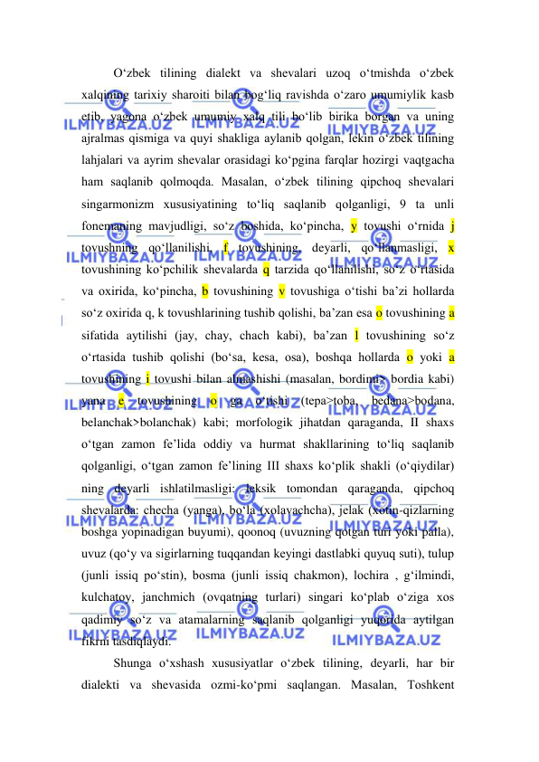  
 
O‘zbek tilining dialekt va shevalari uzoq o‘tmishda o‘zbek 
xalqining tarixiy sharoiti bilan bog‘liq ravishda o‘zaro umumiylik kasb 
etib, yagona o‘zbek umumiy xalq tili bo‘lib birika borgan va uning 
ajralmas qismiga va quyi shakliga aylanib qolgan, lekin o‘zbek tilining 
lahjalari va ayrim shevalar orasidagi ko‘pgina farqlar hozirgi vaqtgacha 
ham saqlanib qolmoqda. Masalan, o‘zbek tilining qipchoq shevalari 
singarmonizm xususiyatining to‘liq saqlanib qolganligi, 9 ta unli 
fonemaning mavjudligi, so‘z boshida, ko‘pincha, y tovushi o‘rnida j 
tovushning qo‘llanilishi, f tovushining, deyarli, qo‘llanmasligi, x 
tovushining ko‘pchilik shevalarda q tarzida qo‘llanilishi, so‘z o‘rtasida 
va oxirida, ko‘pincha, b tovushining v tovushiga o‘tishi ba’zi hollarda 
so‘z oxirida q, k tovushlarining tushib qolishi, ba’zan esa o tovushining a 
sifatida aytilishi (jay, chay, chach kabi), ba’zan l tovushining so‘z 
o‘rtasida tushib qolishi (bo‘sa, kesa, osa), boshqa hollarda o yoki a 
tovushining i tovushi bilan almashishi (masalan, bordimi> bordia kabi) 
yana e tovushining o ga o‘tishi (tepa>toba, bedana>bodana, 
belanchak>bolanchak) kabi; morfologik jihatdan qaraganda, II shaxs 
o‘tgan zamon fe’lida oddiy va hurmat shakllarining to‘liq saqlanib 
qolganligi, o‘tgan zamon fe’lining III shaxs ko‘plik shakli (o‘qiydilar) 
ning deyarli ishlatilmasligi: leksik tomondan qaraganda, qipchoq 
shevalarda: checha (yanga), bo‘la (xolavachcha), jelak (xotin-qizlarning 
boshga yopinadigan buyumi), qoonoq (uvuzning qotgan turi yoki palla), 
uvuz (qo‘y va sigirlarning tuqqandan keyingi dastlabki quyuq suti), tulup 
(junli issiq po‘stin), bosma (junli issiq chakmon), lochira , g‘ilmindi, 
kulchatoy, janchmich (ovqatning turlari) singari ko‘plab o‘ziga xos 
qadimiy so‘z va atamalarning saqlanib qolganligi yuqorida aytilgan 
fikrni tasdiqlaydi. 
Shunga o‘xshash xususiyatlar o‘zbek tilining, deyarli, har bir 
dialekti va shevasida ozmi-ko‘pmi saqlangan. Masalan, Toshkent 
