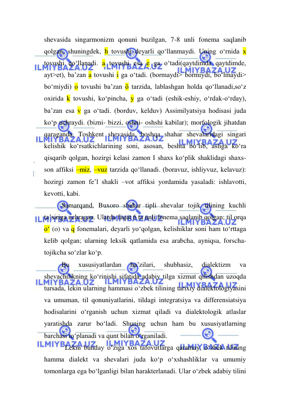  
 
shevasida singarmonizm qonuni buzilgan, 7-8 unli fonema saqlanib 
qolgan, shuningdek, h tovushi deyarli qo‘llanmaydi. Uning o‘rnida x 
tovushi qo‘llanadi. a tovushi esa e ga o‘tadi(qaytdimda qaytdimde, 
ayt>et), ba’zan a tovushi i ga o‘tadi. (bormaydi> bormiydi, bo‘lmaydi> 
bo‘miydi) o tovushi ba’zan ö tarzida, lablashgan holda qo‘llanadi,so‘z 
oxirida k tovushi, ko‘pincha, y ga o‘tadi (eshik-eshiy, o‘rdak-o‘rday), 
ba’zan esa v ga o‘tadi. (borduv, kelduv) Assimilyatsiya hodisasi juda 
ko‘p uchraydi. (bizni- bizzi, oshni- oshshi kabilar); morfologik jihatdan 
qaraganda, Toshkent shevasida, boshqa shahar shevalaridagi singari 
kelishik ko‘rsatkichlarining soni, asosan, beshta bo‘lib, asliga ko‘ra 
qisqarib qolgan, hozirgi kelasi zamon I shaxs ko‘plik shaklidagi shaxs-
son affiksi –miz, –vuz tarzida qo‘llanadi. (boravuz, ishliyvuz, kelavuz): 
hozirgi zamon fe’l shakli –vot affiksi yordamida yasaladi: ishlavotti, 
kevotti, kabi. 
Samarqand, Buxoro shahar tipli shevalar tojik tilining kuchli 
ta’siriga uchragan. Ularda faqat 6 ta unli fonema saqlanib qolgan; til orqa 
o‘ (o) va q fonemalari, deyarli yo‘qolgan, kelishiklar soni ham to‘rttaga 
kelib qolgan; ularning leksik qatlamida esa arabcha, ayniqsa, forscha-
tojikcha so‘zlar ko‘p. 
Bu 
xususiyatlardan 
ba’zilari, 
shubhasiz, 
dialektizm 
va 
shevachilikning ko‘rinishi sifatida adabiy tilga xizmat qilishdan uzoqda 
tursada, lekin ularning hammasi o‘zbek tilining tarixiy dialektologiyasini 
va umuman, til qonuniyatlarini, tildagi integratsiya va differensiatsiya 
hodisalarini o‘rganish uchun xizmat qiladi va dialektologik atlaslar 
yaratishda zarur bo‘ladi. Shuning uchun ham bu xususiyatlarning 
barchasi to‘planadi va qunt bilan o‘rganiladi. 
  Lekin bunday o‘ziga xos tafovutlarga qaramay, o‘zbek tilining 
hamma dialekt va shevalari juda ko‘p o‘xshashliklar va umumiy 
tomonlarga ega bo‘lganligi bilan harakterlanadi. Ular o‘zbek adabiy tilini 
