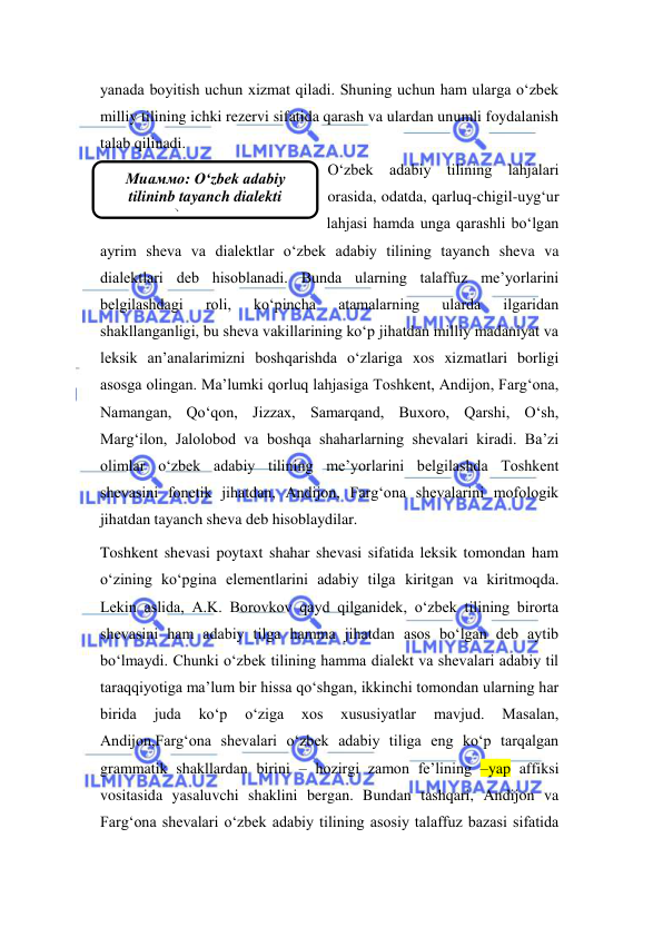  
 
Мuаммо: O‘zbek adabiy 
tilininb tayanch dialekti 
диалекти. 
yanada boyitish uchun xizmat qiladi. Shuning uchun ham ularga o‘zbek 
milliy tilining ichki rezervi sifatida qarash va ulardan unumli foydalanish 
talab qilinadi. 
O‘zbek adabiy tilining lahjalari 
orasida, odatda, qarluq-chigil-uyg‘ur 
lahjasi hamda unga qarashli bo‘lgan 
ayrim sheva va dialektlar o‘zbek adabiy tilining tayanch sheva va 
dialektlari deb hisoblanadi. Bunda ularning talaffuz me’yorlarini 
belgilashdagi 
roli, 
ko‘pincha 
atamalarning 
ularda 
ilgaridan 
shakllanganligi, bu sheva vakillarining ko‘p jihatdan milliy madaniyat va 
leksik an’analarimizni boshqarishda o‘zlariga xos xizmatlari borligi 
asosga olingan. Ma’lumki qorluq lahjasiga Toshkent, Andijon, Farg‘ona, 
Namangan, Qo‘qon, Jizzax, Samarqand, Buxoro, Qarshi, O‘sh, 
Marg‘ilon, Jalolobod va boshqa shaharlarning shevalari kiradi. Ba’zi 
olimlar o‘zbek adabiy tilining me’yorlarini belgilashda Toshkent 
shevasini fonetik jihatdan, Andijon, Farg‘ona shevalarini mofologik 
jihatdan tayanch sheva deb hisoblaydilar. 
Toshkent shevasi poytaxt shahar shevasi sifatida leksik tomondan ham 
o‘zining ko‘pgina elementlarini adabiy tilga kiritgan va kiritmoqda. 
Lekin aslida, A.K. Borovkov qayd qilganidek, o‘zbek tilining birorta 
shevasini ham adabiy tilga hamma jihatdan asos bo‘lgan deb aytib 
bo‘lmaydi. Chunki o‘zbek tilining hamma dialekt va shevalari adabiy til 
taraqqiyotiga ma’lum bir hissa qo‘shgan, ikkinchi tomondan ularning har 
birida 
juda 
ko‘p 
o‘ziga 
xos 
xususiyatlar 
mavjud. 
Masalan, 
Andijon,Farg‘ona shevalari o‘zbek adabiy tiliga eng ko‘p tarqalgan 
grammatik shakllardan birini – hozirgi zamon fe’lining –yap affiksi 
vositasida yasaluvchi shaklini bergan. Bundan tashqari, Andijon va 
Farg‘ona shevalari o‘zbek adabiy tilining asosiy talaffuz bazasi sifatida 
