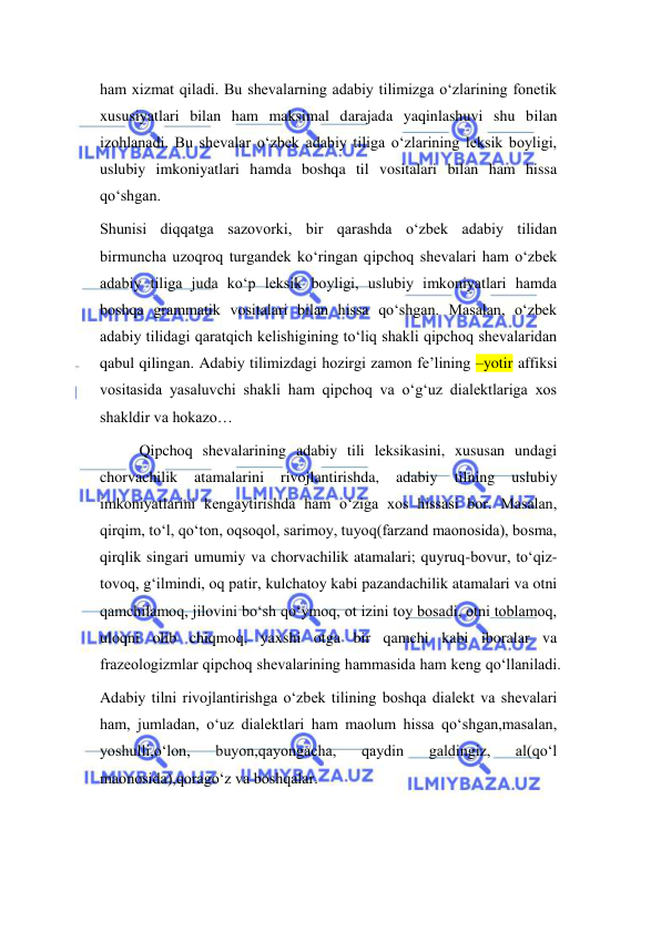  
 
ham xizmat qiladi. Bu shevalarning adabiy tilimizga o‘zlarining fonetik 
xususiyatlari bilan ham maksimal darajada yaqinlashuvi shu bilan 
izohlanadi. Bu shevalar o‘zbek adabiy tiliga o‘zlarining leksik boyligi, 
uslubiy imkoniyatlari hamda boshqa til vositalari bilan ham hissa 
qo‘shgan. 
Shunisi diqqatga sazovorki, bir qarashda o‘zbek adabiy tilidan 
birmuncha uzoqroq turgandek ko‘ringan qipchoq shevalari ham o‘zbek 
adabiy tiliga juda ko‘p leksik boyligi, uslubiy imkoniyatlari hamda 
boshqa grammatik vositalari bilan hissa qo‘shgan. Masalan, o‘zbek 
adabiy tilidagi qaratqich kelishigining to‘liq shakli qipchoq shevalaridan 
qabul qilingan. Adabiy tilimizdagi hozirgi zamon fe’lining –yotir affiksi 
vositasida yasaluvchi shakli ham qipchoq va o‘g‘uz dialektlariga xos 
shakldir va hokazo… 
Qipchoq shevalarining adabiy tili leksikasini, xususan undagi 
chorvachilik 
atamalarini 
rivojlantirishda, 
adabiy 
tilning 
uslubiy 
imkoniyatlarini kengaytirishda ham o‘ziga xos hissasi bor. Masalan, 
qirqim, to‘l, qo‘ton, oqsoqol, sarimoy, tuyoq(farzand maonosida), bosma, 
qirqlik singari umumiy va chorvachilik atamalari; quyruq-bovur, to‘qiz-
tovoq, g‘ilmindi, oq patir, kulchatoy kabi pazandachilik atamalari va otni 
qamchilamoq, jilovini bo‘sh qo‘ymoq, ot izini toy bosadi, otni toblamoq, 
uloqni olib chiqmoq, yaxshi otga bir qamchi kabi iboralar va 
frazeologizmlar qipchoq shevalarining hammasida ham keng qo‘llaniladi. 
Adabiy tilni rivojlantirishga o‘zbek tilining boshqa dialekt va shevalari 
ham, jumladan, o‘uz dialektlari ham maolum hissa qo‘shgan,masalan, 
yoshulli,o‘lon, 
buyon,qayongacha, 
qaydin 
galdingiz, 
al(qo‘l 
maonosida),qorago‘z va boshqalar. 
