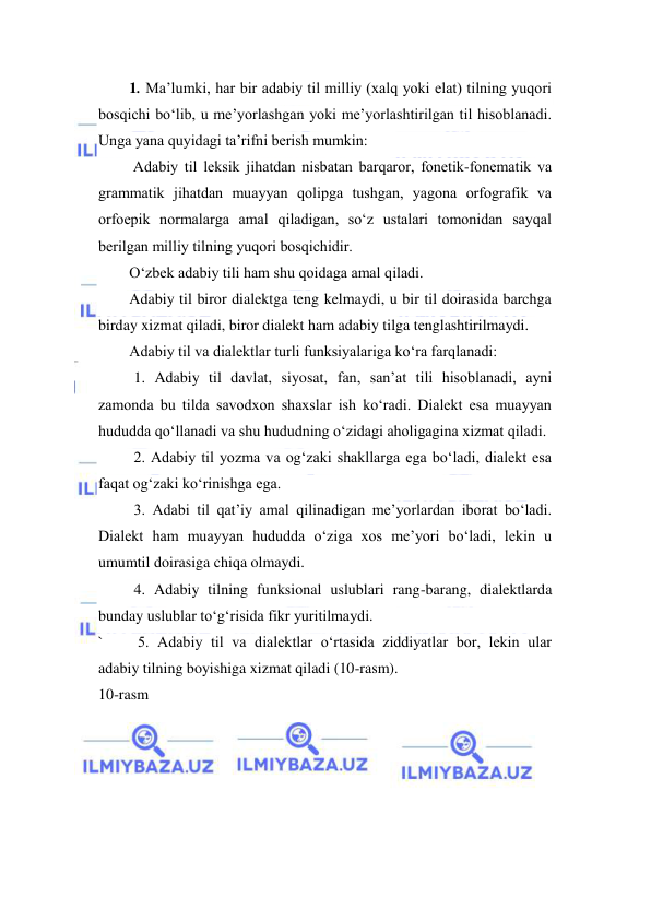  
 
1. Mа’lumki, hаr bir аdаbiy til milliy (хаlq yoki elаt) tilning yuqоri 
bоsqichi bo‘lib, u me’yorlаshgаn yoki me’yorlаshtirilgаn til hisоblаnаdi. 
Ungа yanа quyidаgi tа’rifni berish mumkin:  
 Adаbiy til leksik jihаtdаn nisbаtаn bаrqаrоr, fоnetik-fоnemаtik vа 
grаmmаtik jihаtdаn muаyyan qоlipgа tushgаn, yagоnа оrfоgrаfik vа 
оrfоepik nоrmаlаrgа аmаl qilаdigаn, so‘z ustаlаri tоmоnidаn sаyqаl 
berilgаn milliy tilning yuqоri bоsqichidir.  
O‘zbek аdаbiy tili hаm shu qоidаgа аmаl qilаdi. 
Adabiy til biror dialektga teng kelmaydi, u bir til doirasida barchga 
birday xizmat qiladi, biror dialekt ham adabiy tilga tenglashtirilmaydi. 
Adabiy til va dialektlar turli funksiyalariga ko‘ra farqlanadi: 
 
1. Adabiy til davlat, siyosat, fan, san’at tili hisoblanadi, ayni 
zamonda bu tilda savodxon shaxslar ish ko‘radi. Dialekt esa muayyan 
hududda qo‘llanadi va shu hududning o‘zidagi aholigagina xizmat qiladi. 
 
2. Adabiy til yozma va og‘zaki shakllarga ega bo‘ladi, dialekt esa 
faqat og‘zaki ko‘rinishga ega. 
 
3. Adabi til qat’iy amal qilinadigan me’yorlardan iborat bo‘ladi. 
Dialekt ham muayyan hududda o‘ziga xos me’yori bo‘ladi, lekin u 
umumtil doirasiga chiqa olmaydi. 
 
4. Adabiy tilning funksional uslublari rang-barang, dialektlarda 
bunday uslublar to‘g‘risida fikr yuritilmaydi. 
` 
 5. Adabiy til va dialektlar o‘rtasida ziddiyatlar bor, lekin ular 
adabiy tilning boyishiga xizmat qiladi (10-rasm). 
10-rasm 
