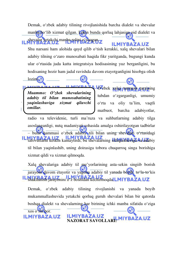  
 
Мuammо: O’zbek shevalarining 
adabiy til bilan munosabatining  
yaqinlashuviga 
xizmat 
qiluvchi 
omillar. 
Demak, o‘zbek adabiy tilining rivojlanishida barcha dialekt va shevalar 
manba bo‘lib xizmat qilgan. Lekin bunda qorluq lahjasiga oid dialekt va 
shevalar yetakchi manba rolini o‘ynagan. 
Shu narsani ham alohida qayd qilib o‘tish kerakki, xalq shevalari bilan 
adabiy tilning o‘zaro munosabati haqida fikr yuritganda, bugungi kunda 
ular o‘rtasida juda katta integratsiya hodisasining yuz berganligini, bu 
hodisaning hozir ham jadal ravishda davom etayotganligini hisobga olish 
lozim.  
O‘zbek xalqi turmush tarzining 
tubdan o‘zgarganligi, umumiy 
o‘rta va oliy ta’lim, vaqtli 
matbuot, 
barcha 
adabiyotlar, 
radio va televidenie, turli ma’ruza va suhbatlarning adabiy tilga 
asoslanganligi, nutq madaniyati sohasida amalga oshirilayotgan tadbirlar 
– bular hammasi o‘zbek adabiy tili bilan uning shevalari o‘rtasidagi 
tafovutlarni keskin kamaytirdi, bu shevalarning silliqlashuviga va adabiy 
til bilan yaqinlashib, uning doirasiga tobora chuqurroq singa borishiga 
xizmat qildi va xizmat qilmoqda. 
Xalq shevalariga adabiy til me’yorlarining asta-sekin singiib borish 
jarayoni davom etayotir va yagona adabiy til yanada boyib, to‘la-to‘kis 
shakllanish jarayonini o‘z boshidan kechirmoqda. 
Demak, 
o‘zbek adabiy 
tilining 
rivojlanishi va 
yanada 
boyib 
mukammallashuvida yetakchi qorluq guruh shevalari bilan bir qatorda 
boshqa dialekt va shevalarning har birining ichki manba sifatida o‘ziga 
xos o‘rni bor. 
NAZORAT SAVOLLARI: 
