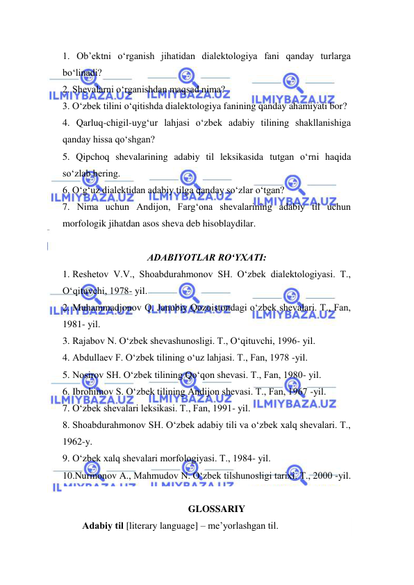  
 
1. Ob’ektni o‘rganish jihatidan dialektologiya fani qanday turlarga 
bo‘linadi? 
2. Shevalarni o‘rganishdan maqsad nima? 
3. O‘zbek tilini o‘qitishda dialektologiya fanining qanday ahamiyati bor? 
4. Qarluq-chigil-uyg‘ur lahjasi o‘zbek adabiy tilining shakllanishiga 
qanday hissa qo‘shgan? 
5. Qipchoq shevalarining adabiy til leksikasida tutgan o‘rni haqida 
so‘zlab bering. 
6. O‘g‘uz dialektidan adabiy tilga qanday so‘zlar o‘tgan? 
7. Nima uchun Andijon, Farg‘ona shevalarining adabiy til uchun 
morfologik jihatdan asos sheva deb hisoblaydilar. 
 
ADABIYOTLAR RO‘YXATI: 
1. Reshetov V.V., Shoabdurahmonov SH. O‘zbek dialektologiyasi. T., 
O‘qituvchi, 1978- yil. 
2. Muhammadjonov Q. Janubiy Qozoistondagi o‘zbek shevalari. T., Fan, 
1981- yil. 
3. Rajabov N. O‘zbek shevashunosligi. T., O‘qituvchi, 1996- yil. 
4. Abdullaev F. O‘zbek tilining o‘uz lahjasi. T., Fan, 1978 -yil. 
5. Nosirov SH. O‘zbek tilining Qo‘qon shevasi. T., Fan, 1980- yil. 
6. Ibrohimov S. O‘zbek tilining Andijon shevasi. T., Fan, 1967 -yil. 
7. O‘zbek shevalari leksikasi. T., Fan, 1991- yil. 
8. Shoabdurahmonov SH. O‘zbek adabiy tili va o‘zbek xalq shevalari. T., 
1962-y. 
9. O‘zbek xalq shevalari morfologiyasi. T., 1984- yil. 
10.Nurmonov A., Mahmudov N. O‘zbek tilshunosligi tarixi. T., 2000 -yil. 
 
GLOSSARIY 
Аdаbiy til [literary language] – me’yorlаshgаn til. 

