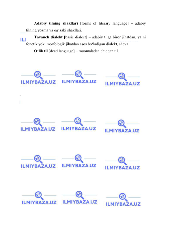  
 
Аdаbiy tilning shаkllаri [forms of literary language] – аdаbiy 
tilning yozmа vа оg‘zаki shаkllаri. 
Tаyanch diаlekt [basic dialect] – аdаbiy tilgа birоr jihаtdаn, ya’ni 
fоnetik yoki mоrfоlоgik jihаtdаn аsоs bo‘lаdigаn diаlekt, shevа.  
O‘lik til [dead language] – muоmаlаdаn chiqqаn til. 
 
