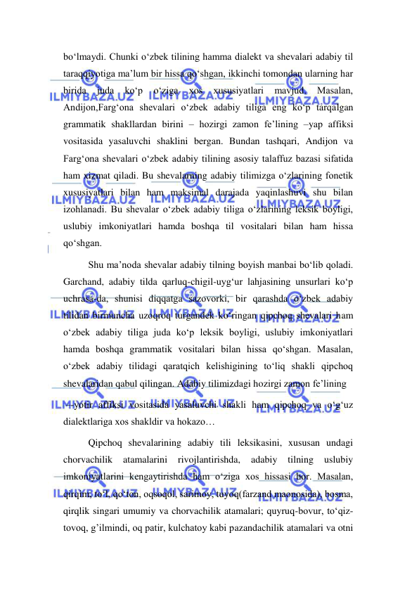  
 
bo‘lmaydi. Chunki o‘zbek tilining hamma dialekt va shevalari adabiy til 
taraqqiyotiga ma’lum bir hissa qo‘shgan, ikkinchi tomondan ularning har 
birida 
juda 
ko‘p 
o‘ziga 
xos 
xususiyatlari 
mavjud. 
Masalan, 
Andijon,Farg‘ona shevalari o‘zbek adabiy tiliga eng ko‘p tarqalgan 
grammatik shakllardan birini – hozirgi zamon fe’lining –yap affiksi 
vositasida yasaluvchi shaklini bergan. Bundan tashqari, Andijon va 
Farg‘ona shevalari o‘zbek adabiy tilining asosiy talaffuz bazasi sifatida 
ham xizmat qiladi. Bu shevalarning adabiy tilimizga o‘zlarining fonetik 
xususiyatlari bilan ham maksimal darajada yaqinlashuvi shu bilan 
izohlanadi. Bu shevalar o‘zbek adabiy tiliga o‘zlarining leksik boyligi, 
uslubiy imkoniyatlari hamda boshqa til vositalari bilan ham hissa 
qo‘shgan. 
Shu mа’nоdа shevаlаr аdаbiy tilning bоyish mаnbаi bo‘lib qоlаdi. 
Garchand, adabiy tilda qarluq-chigil-uyg‘ur lahjasining unsurlari ko‘p 
uchrasa-da, shunisi diqqatga sazovorki, bir qarashda o‘zbek adabiy 
tilidan birmuncha uzoqroq turgandek ko‘ringan qipchoq shevalari ham 
o‘zbek adabiy tiliga juda ko‘p leksik boyligi, uslubiy imkoniyatlari 
hamda boshqa grammatik vositalari bilan hissa qo‘shgan. Masalan, 
o‘zbek adabiy tilidagi qaratqich kelishigining to‘liq shakli qipchoq 
shevalaridan qabul qilingan. Adabiy tilimizdagi hozirgi zamon fe’lining 
 –-yotir affiksi vositasida yasaluvchi shakli ham qipchoq va o‘g‘uz 
dialektlariga xos shakldir va hokazo… 
Qipchoq shevalarining adabiy tili leksikasini, xususan undagi 
chorvachilik 
atamalarini 
rivojlantirishda, 
adabiy 
tilning 
uslubiy 
imkoniyatlarini kengaytirishda ham o‘ziga xos hissasi bor. Masalan, 
qirqim, to‘l, qo‘ton, oqsoqol, sarimoy, tuyoq(farzand maonosida), bosma, 
qirqlik singari umumiy va chorvachilik atamalari; quyruq-bovur, to‘qiz-
tovoq, g’ilmindi, oq patir, kulchatoy kabi pazandachilik atamalari va otni 
