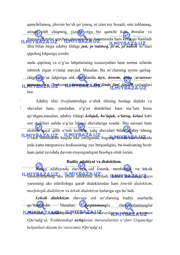  
 
qamchilamoq, jilovini bo‘sh qo‘ymoq, ot izini toy bosadi, otni toblamoq, 
uloqni olib chiqmoq, yaxshi otga bir qamchi kabi iboralar va 
frazeologizmlar qipchoq shevalarining hammasida ham keng qo‘llaniladi. 
Shu bilan birga adabiy tildagi jun, jo‘natmoq, jo‘ni, jo‘nalish so‘zlari 
qipchoq lahjasiga xosdir. 
unda qipchoq va o‘g‘uz lahjalarining xususiyatlari ham norma sifatida 
ishtirok etgan o‘rinlar mavjud. Masalan, Bu so‘zlarning ayrim qarluq-
chigil-uyg‘ur lahjasiga oid shevalarida йүн, йөнəт, йөнъ (и:шнънг 
йөнънъ бъл - Turkiston), йөнəлъш ~ jün, jönät, jöni, jönäliš variantlari 
bor.  
Adabiy tilni rivojlantirishga o‘zbek tilining boshqa dialekt va 
shevalari ham, jumladan, o‘g’uz dialektlari ham ma’lum hissa 
qo‘shgan,masalan, adabiy tildagi kelajak, bo‘lajak, o‘laroq, kelasi kabi 
soz shakllari aslida o‘g‘uz lahjasi shevalariga xosdir. Shu narsani ham 
alohida qayd qilib o‘tish kerakki, xalq shevalari bilan adabiy tilning 
o‘zaro munosabati haqida fikr yuritganda, bugungi kunda ular o‘rtasida 
juda katta integratsiya hodisasining yuz berganligini, bu hodisaning hozir 
ham jadal ravishda davom etayotganligini hisobga olish lozim.  
Badiiy adabiyot va dialektizm. 
Badiiy adabiyotda shevaga oid fonetik, morfologik va leksik 
xususiyatlarning aks etishi dilektizm deyiladi. Bunda shevadagi qaysi 
yarusning aks ettirilishiga qarab dialektizmlar ham fonetik dialektizm, 
morfologik dialektizm va leksik dialektizm turlariga ega bo‘ladi.                        
Leksik dialektizm shevaga oid so‘zlarning badiiy asarlarda 
qo‘llanishidir. 
Masalan, 
dаrpanmangla 
(bezovtalanmanglar 
(Xorazm), …kelinbiyning biror marta noroziligini eshitgan emasman 
(Qo‘nalg‘a). Toshkentdagi axtiqlarini (nevaralarini) o‘zlari Urganchga 
kelganlari-dayam ko‘raveramiz (Qo‘nalg‘a). 
