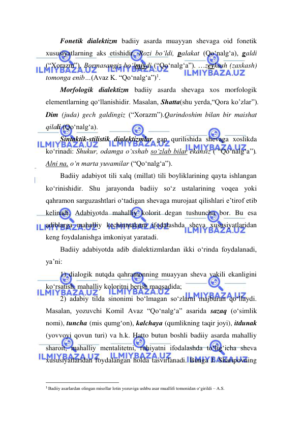  
 
Fonetik dialektizm badiiy asarda muayyan shevaga oid fonetik 
xususiyatlarning aks etishidir. Rozi bo‘ldi, palakat (Qo‘nalg‘a), galdi 
(“Xorazm”). Bormasangiz bo‘lmiydi (“Qo‘nalg‘a”). …zeykash (zaxkash) 
tomonga enib…(Avaz K. “Qo‘nalg‘a”)1. 
Morfologik dialektizm badiiy asarda shevaga xos morfologik 
elementlarning qo‘llanishidir. Masalan, Shаttа(shu yerda,“Qora ko’zlar”). 
Dim (juda) gech galdingiz (“Xorazm”).Qarindoshim bilan bir maishat 
qilali (Qo‘nalg‘a). 
Sintaktik-stilistik dialektizmlar gap qurilishida shevaga xoslikda 
ko‘rinadi: Shukur, odamga o‘xshab so‘zlab bilar ekansiz ( “Qo‘nalg‘a”). 
Alni na, o‘n marta yuvamilar (“Qo‘nalg‘a”). 
Badiiy adabiyot tili xalq (millat) tili boyliklarining qayta ishlangan 
ko‘rinishidir. Shu jarayonda badiiy so‘z ustalarining voqea yoki 
qahramon sarguzashtlari o‘tadigan shevaga murojaat qilishlari e’tirof etib 
kelinadi. Adabiyotda mahalliy kolorit degan tushuncha bor. Bu esa 
adiblarga mahalliy kechinmalarni ifodalashda sheva xususiyatlaridan 
keng foydalanishga imkoniyat yaratadi.  
Badiiy adabiyotda adib dialektizmlardan ikki o‘rinda foydalanadi, 
ya’ni:  
1) dialogik nutqda qahramonning muayyan sheva vakili ekanligini 
ko‘rsatish, mahalliy koloritni berish maqsadida; 
2) adabiy tilda sinonimi bo‘lmagan so‘zlarni majburan qo‘llaydi. 
Masalan, yozuvchi Komil Avaz “Qo‘nalg‘a” asarida sazaq (o‘simlik 
nomi), tuncha (mis qumg‘on), kalchayа (qumlikning taqir joyi), itdunak 
(yovvoyi qovun turi) va h.k. Hatto butun boshli badiiy asarda mahalliy 
sharoit, mahalliy mentalitetni, ruhiyatni ifodalashda to‘lig‘icha sheva 
xususiyatlaridan foydalangan holda tasvirlanadi. Bunga J. Sharipovning 
                                                                 
1 Badiiy asarlardan olingan misollar lotin yozuviga ushbu asar muallifi tomonidan o‘girildi – A.S.  
