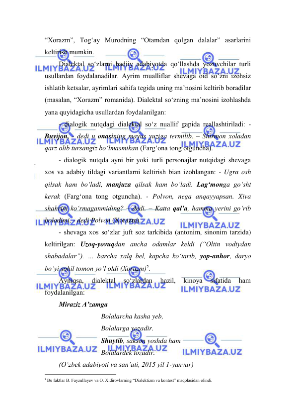  
 
“Xorazm”, Tog‘ay Murodning “Otamdan qolgan dalalar” asarlarini 
keltirish mumkin. 
Dialektal so‘zlarni badiiy adabiyotda qo‘llashda yozuvchilar turli 
usullardan foydalanadilar. Ayrim mualliflar shevaga oid so‘zni izohsiz 
ishlatib ketsalar, ayrimlari sahifa tegida uning ma’nosini keltirib boradilar 
(masalan, “Xorazm” romanida). Dialektal so‘zning ma’nosini izohlashda 
yana quyidagicha usullardan foydalanilgan: 
- dialogik nutqdagi dialektal so‘z nuallif gapida reallashtiriladi: -
Buvijon, - dedi u onasining mayus yuziga termilib. – Shirmon xoladan 
qarz olib tursangiz bo‘lmasmikan (Farg‘ona tong otguncha). 
- dialogik nutqda ayni bir yoki turli personajlar nutqidagi shevaga 
xos va adabiy tildagi variantlarni keltirish bian izohlangan: - Ugra osh 
qilsak ham bo‘ladi, manjuza qilsak ham bo‘ladi. Lag‘monga go‘sht 
kerak (Farg‘ona tong otguncha). - Polvon, nega anqayyapsan. Xiva 
shahrini ko‘rmaganmiding? – dedi. – Katta qal’a, hamma yerini go‘rib 
boladimi, - dedi Polvon (Xorazm). 
- shevaga xos so‘zlar juft soz tarkibida (antonim, sinonim tarzida) 
keltirilgan: Uzoq-yovuqdan ancha odamlar keldi (“Oltin vodiydan 
shabadalar”). … barcha xalq bel, kapcha ko‘tarib, yop-anhor, daryo 
bo‘yi sohil tomon yo‘l oldi (Xorazm)2.  
Ayniqsa, 
dialektal 
so‘zlardan 
hazil, 
kinoya 
sifatida 
ham 
foydalanilgan: 
Miraziz A’zamga 
Bolalarcha kasha yeb, 
Bolalarga yozadir. 
Shuytib, sakson yoshda ham 
Bolalardek tozadir. 
(O‘zbek adabiyoti va san’ati, 2015 yil 1-yanvar) 
                                                                 
2 Bu faktlar B. Fayzullayev va O. Xidirovlarning “Dialektizm va kontest” maqolasidan olindi. 
