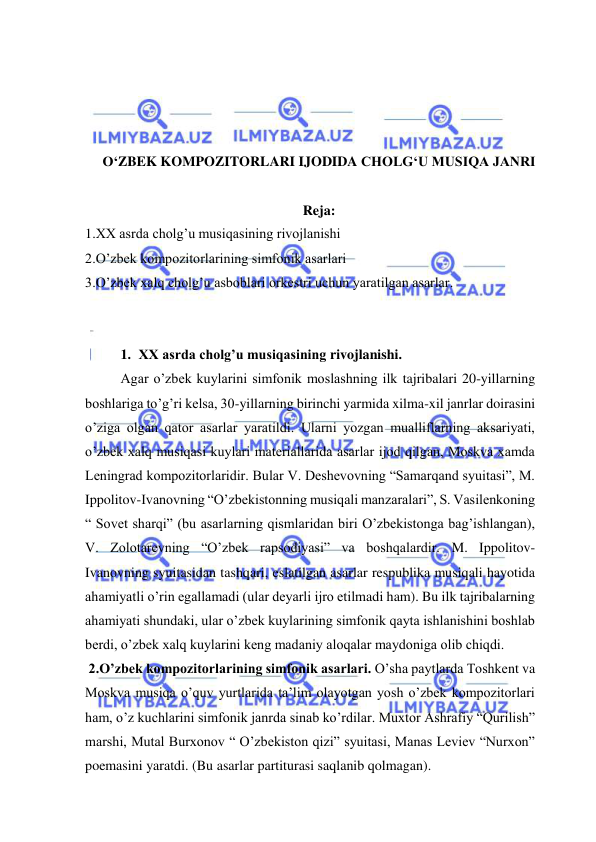  
 
 
 
 
 
O‘ZBEK KOMPOZITORLARI IJODIDA CHOLG‘U MUSIQA JANRI 
 
Reja: 
1.XX asrda cholg’u musiqasining rivojlanishi 
2.O’zbek kompozitorlarining simfonik asarlari 
3.O’zbek xalq cholg’u asboblari orkestri uchun yaratilgan asarlar. 
 
 
1. XX asrda cholg’u musiqasining rivojlanishi. 
Agar o’zbek kuylarini simfonik moslashning ilk tajribalari 20-yillarning 
boshlariga to’g’ri kelsa, 30-yillarning birinchi yarmida xilma-xil janrlar doirasini 
o’ziga olgan qator asarlar yaratildi. Ularni yozgan mualliflarning aksariyati, 
o’zbek xalq musiqasi kuylari materiallarida asarlar ijod qilgan, Moskva xamda 
Leningrad kompozitorlaridir. Bular V. Deshevovning “Samarqand syuitasi”, M. 
Ippolitov-Ivanovning “O’zbekistonning musiqali manzaralari”, S. Vasilenkoning 
“ Sovet sharqi” (bu asarlarning qismlaridan biri O’zbekistonga bag’ishlangan), 
V. Zolotarevning “O’zbek rapsodiyasi” va boshqalardir. M. Ippolitov-
Ivanovning syuitasidan tashqari, eslatilgan asarlar respublika musiqali hayotida 
ahamiyatli o’rin egallamadi (ular deyarli ijro etilmadi ham). Bu ilk tajribalarning 
ahamiyati shundaki, ular o’zbek kuylarining simfonik qayta ishlanishini boshlab 
berdi, o’zbek xalq kuylarini keng madaniy aloqalar maydoniga olib chiqdi. 
 2.O’zbek kompozitorlarining simfonik asarlari. O’sha paytlarda Toshkent va 
Moskva musiqa o’quv yurtlarida ta’lim olayotgan yosh o’zbek kompozitorlari 
ham, o’z kuchlarini simfonik janrda sinab ko’rdilar. Muxtor Ashrafiy “Qurilish” 
marshi, Mutal Burxonov “ O’zbekiston qizi” syuitasi, Manas Leviev “Nurxon” 
poemasini yaratdi. (Bu asarlar partiturasi saqlanib qolmagan).  
