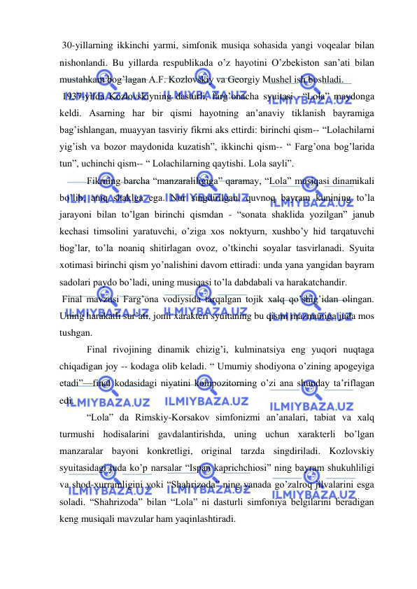  
 
 30-yillarning ikkinchi yarmi, simfonik musiqa sohasida yangi voqealar bilan 
nishonlandi. Bu yillarda respublikada o’z hayotini O’zbekiston san’ati bilan 
mustahkam bog’lagan A.F. Kozlovskiy va Georgiy Mushel ish boshladi.  
 1937-yilda Kozlovskiyning dasturli, farg’onacha syuitasi –“Lola” maydonga 
keldi. Asarning har bir qismi hayotning an’anaviy tiklanish bayramiga 
bag’ishlangan, muayyan tasviriy fikrni aks ettirdi: birinchi qism-- “Lolachilarni 
yig’ish va bozor maydonida kuzatish”, ikkinchi qism-- “ Farg’ona bog’larida 
tun”, uchinchi qism-- “ Lolachilarning qaytishi. Lola sayli”.  
 Fikrning barcha “manzaraliligiga” qaramay, “Lola” musiqasi dinamikali 
bo’lib, aniq shaklga ega. Nur singdirilgan, quvnoq bayram kunining to’la 
jarayoni bilan to’lgan birinchi qismdan - “sonata shaklida yozilgan” janub 
kechasi timsolini yaratuvchi, o’ziga xos noktyurn, xushbo’y hid tarqatuvchi 
bog’lar, to’la noaniq shitirlagan ovoz, o’tkinchi soyalar tasvirlanadi. Syuita 
xotimasi birinchi qism yo’nalishini davom ettiradi: unda yana yangidan bayram 
sadolari paydo bo’ladi, uning musiqasi to’la dabdabali va harakatchandir.  
 Final mavzusi Farg’ona vodiysida tarqalgan tojik xalq qo’shig’idan olingan. 
Uning harakatli sur’ati, jonli xarakteri syuitaning bu qismi mazmuniga juda mos 
tushgan.  
 Final rivojining dinamik chizig’i, kulminatsiya eng yuqori nuqtaga 
chiqadigan joy -- kodaga olib keladi. “ Umumiy shodiyona o’zining apogeyiga 
etadi”—final kodasidagi niyatini kompozitorning o’zi ana shunday ta’riflagan 
edi. 
 “Lola” da Rimskiy-Korsakov simfonizmi an’analari, tabiat va xalq 
turmushi hodisalarini gavdalantirishda, uning uchun xarakterli bo’lgan 
manzaralar bayoni konkretligi, original tarzda singdiriladi. Kozlovskiy 
syuitasidagi juda ko’p narsalar “Ispan kaprichchiosi” ning bayram shukuhliligi 
va shod-xurramligini yoki “Shahrizoda” ning yanada go’zalroq jilvalarini esga 
soladi. “Shahrizoda” bilan “Lola” ni dasturli simfoniya belgilarini beradigan 
keng musiqali mavzular ham yaqinlashtiradi. 
