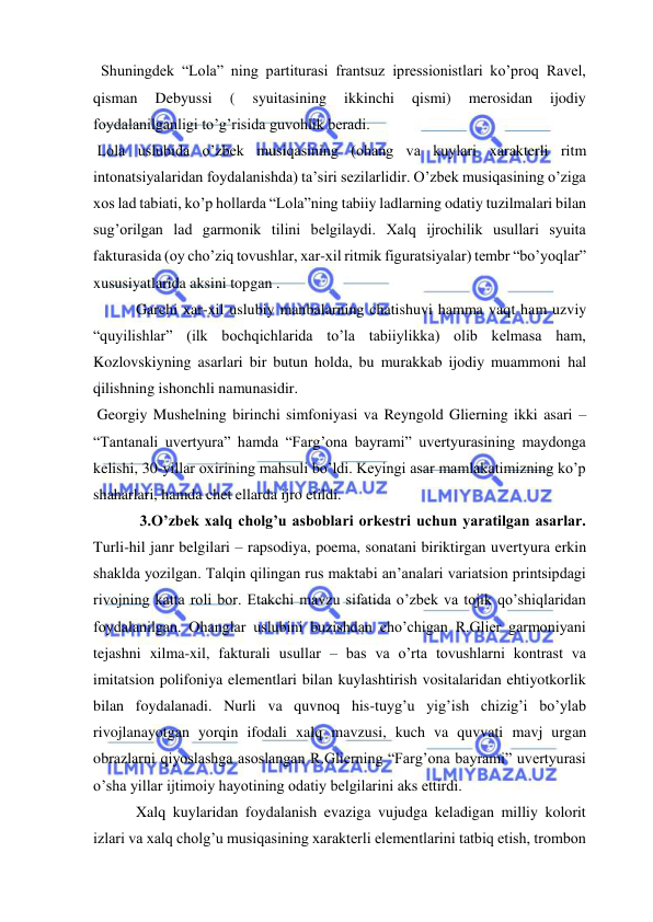  
 
  Shuningdek “Lola” ning partiturasi frantsuz ipressionistlari ko’proq Ravel, 
qisman 
Debyussi 
( 
syuitasining 
ikkinchi 
qismi) 
merosidan 
ijodiy 
foydalanilganligi to’g’risida guvohlik beradi. 
 Lola uslubida o’zbek musiqasining (ohang va kuylari xarakterli ritm 
intonatsiyalaridan foydalanishda) ta’siri sezilarlidir. O’zbek musiqasining o’ziga 
xos lad tabiati, ko’p hollarda “Lola”ning tabiiy ladlarning odatiy tuzilmalari bilan 
sug’orilgan lad garmonik tilini belgilaydi. Xalq ijrochilik usullari syuita 
fakturasida (oy cho’ziq tovushlar, xar-xil ritmik figuratsiyalar) tembr “bo’yoqlar” 
xususiyatlarida aksini topgan . 
 Garchi xar-xil uslubiy manbalarning chatishuvi hamma vaqt ham uzviy 
“quyilishlar” (ilk bochqichlarida to’la tabiiylikka) olib kelmasa ham, 
Kozlovskiyning asarlari bir butun holda, bu murakkab ijodiy muammoni hal 
qilishning ishonchli namunasidir.  
 Georgiy Mushelning birinchi simfoniyasi va Reyngold Glierning ikki asari – 
“Tantanali uvertyura” hamda “Farg’ona bayrami” uvertyurasining maydonga 
kelishi, 30-yillar oxirining mahsuli bo’ldi. Keyingi asar mamlakatimizning ko’p 
shaharlari, hamda chet ellarda ijro etildi.  
  3.O’zbek xalq cholg’u asboblari orkestri uchun yaratilgan asarlar. 
Turli-hil janr belgilari – rapsodiya, poema, sonatani biriktirgan uvertyura erkin 
shaklda yozilgan. Talqin qilingan rus maktabi an’analari variatsion printsipdagi 
rivojning katta roli bor. Etakchi mavzu sifatida o’zbek va tojik qo’shiqlaridan 
foydalanilgan. Ohanglar uslubini buzishdan cho’chigan R.Glier garmoniyani 
tejashni xilma-xil, fakturali usullar – bas va o’rta tovushlarni kontrast va 
imitatsion polifoniya elementlari bilan kuylashtirish vositalaridan ehtiyotkorlik 
bilan foydalanadi. Nurli va quvnoq his-tuyg’u yig’ish chizig’i bo’ylab 
rivojlanayotgan yorqin ifodali xalq mavzusi, kuch va quvvati mavj urgan 
obrazlarni qiyoslashga asoslangan R.Glierning “Farg’ona bayrami” uvertyurasi 
o’sha yillar ijtimoiy hayotining odatiy belgilarini aks ettirdi.  
 Xalq kuylaridan foydalanish evaziga vujudga keladigan milliy kolorit 
izlari va xalq cholg’u musiqasining xarakterli elementlarini tatbiq etish, trombon 
