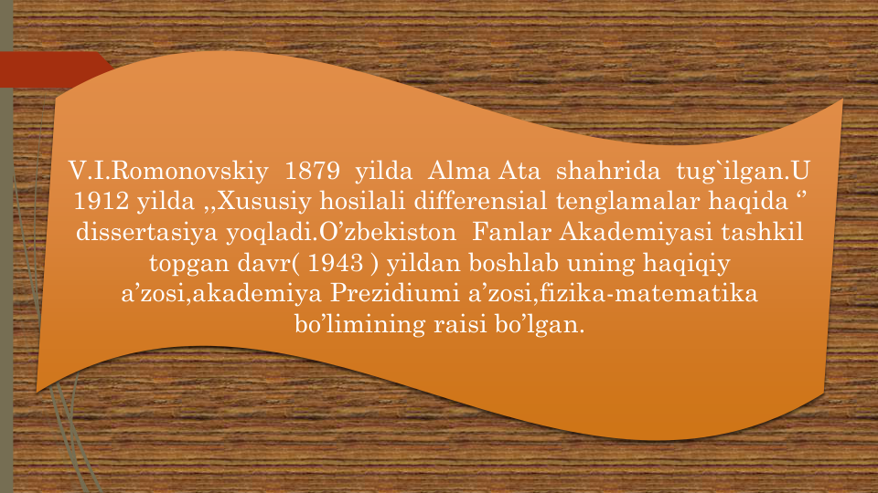 V.I.Romonovskiy 1879  yilda Alma Ata  shahrida tug`ilgan.U
1912 yilda ,,Xususiy hosilali differensial tenglamalar haqida ‘’ 
dissertasiya yoqladi.O’zbekiston Fanlar Akademiyasi tashkil
topgan davr( 1943 ) yildan boshlab uning haqiqiy
a’zosi,akademiya Prezidiumi a’zosi,fizika-matematika
bo’limining raisi bo’lgan. 
