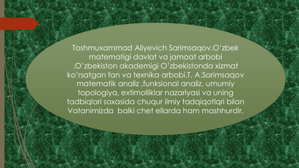 Toshmuxammad Aliyevich Sarimsaqov.O’zbek
matematigi davlat va jamoat arbobi
.O’zbekiston akademigi O’zbekistonda xizmat
ko’rsatgan fan va texnika arbobi.T. A.Sarimsaqov
matematik analiz ,funksional analiz, umumiy
topologiya, extimolliklar nazariyasi va uning
tadbiqlari soxasida chuqur ilmiy tadqiqotlqri bilan
Vatanimizda balki chet ellarda ham mashhurdir.
