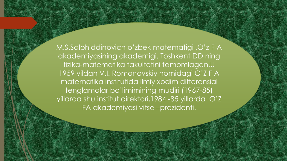 M.S.Salohiddinovich o’zbek matematigi ,O’z F A 
akademiyasining akademigi. Toshkent DD ning
fizika-matematika fakultetini tamomlagan.U
1959 yildan V.I. Romonovskiy nomidagi O’Z F A 
matematika institutida ilmiy xodim differensial
tenglamalar bo’limimining mudiri (1967-85) 
yillarda shu institut direktori,1984 -85 yillarda O’Z 
FA akademiyasi vitse –prezidenti.
