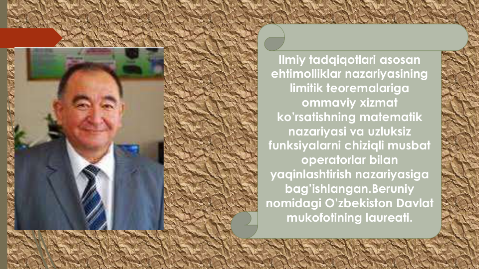 Ilmiy tadqiqotlari asosan
ehtimolliklar nazariyasining
limitik teoremalariga
ommaviy xizmat
ko’rsatishning matematik
nazariyasi va uzluksiz
funksiyalarni chiziqli musbat
operatorlar bilan
yaqinlashtirish nazariyasiga
bag’ishlangan.Beruniy
nomidagi O’zbekiston Davlat
mukofotining laureati.  
