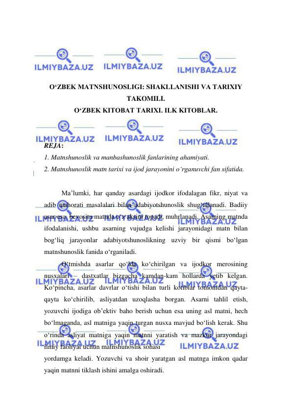  
 
 
 
 
 
O‘ZBEK MATNSHUNOSLIGI: SHAKLLANISHI VA TARIXIY 
TAKOMILI. 
O‘ZBEK KITOBAT TARIXI. ILK KITOBLAR. 
 
 
REJA:  
1. Matnshunoslik va manbashunoslik fanlarining ahamiyati.  
2. Matnshunoslik matn tarixi va ijod jarayonini o‘rganuvchi fan sifatida. 
 
Ma’lumki, har qanday asardagi ijodkor ifodalagan fikr, niyat va 
adib mahorati masalalari bilan adabiyotshunoslik shug‘ullanadi. Badiiy 
asar esa, bevosita matnda o‘z aksini topadi, muhrlanadi. Asarning matnda 
ifodalanishi, ushbu asarning vujudga kelishi jarayonidagi matn bilan 
bog‘liq jarayonlar adabiyotshunoslikning uzviy bir qismi bo‘lgan 
matnshunoslik fanida o‘rganiladi.  
O‘tmishda asarlar qo‘lda ko‘chirilgan va ijodkor merosining 
nusxalari – dastxatlar bizgacha kamdan-kam hollarda yetib kelgan. 
Ko‘pincha, asarlar davrlar o‘tishi bilan turli kotiblar tomonidan qayta-
qayta ko‘chirilib, asliyatdan uzoqlasha borgan. Asarni tahlil etish, 
yozuvchi ijodiga ob’ektiv baho berish uchun esa uning asl matni, hech 
bo‘lmaganda, asl matniga yaqin turgan nusxa mavjud bo‘lish kerak. Shu 
o‘rinda asliyat matniga yaqin matnni yaratish va mazkur jarayondagi 
ilmiy faoliyat uchun matnshunoslik sohasi  
yordamga keladi. Yozuvchi va shoir yaratgan asl matnga imkon qadar 
yaqin matnni tiklash ishini amalga oshiradi.  
