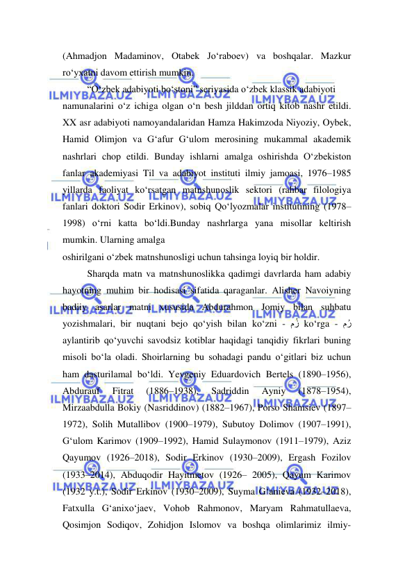 
 
(Ahmadjon Madaminov, Otabek Jo‘raboev) va boshqalar. Mazkur 
ro‘yxatni davom ettirish mumkin.  
“O‘zbek adabiyoti bo‘stoni” seriyasida o‘zbek klassik adabiyoti  
namunalarini o‘z ichiga olgan o‘n besh jilddan ortiq kitob nashr etildi. 
XX asr adabiyoti namoyandalaridan Hamza Hakimzoda Niyoziy, Oybek, 
Hamid Olimjon va G‘afur G‘ulom merosining mukammal akademik 
nashrlari chop etildi. Bunday ishlarni amalga oshirishda O‘zbekiston 
fanlar akademiyasi Til va adabiyot instituti ilmiy jamoasi, 1976–1985 
yillarda faoliyat ko‘rsatgan matnshunoslik sektori (rahbar filologiya 
fanlari doktori Sodir Erkinov), sobiq Qo‘lyozmalar institutining (1978–
1998) o‘rni katta bo‘ldi.Bunday nashrlarga yana misollar keltirish 
mumkin. Ularning amalga  
oshirilgani o‘zbek matnshunosligi uchun tahsinga loyiq bir holdir.  
Sharqda matn va matnshunoslikka qadimgi davrlarda ham adabiy 
hayotning muhim bir hodisasi sifatida qaraganlar. Alisher Navoiyning 
badiiy asarlar matni xususida Abdurahmon Jomiy bilan suhbatu 
yozishmalari, bir nuqtani bejo qo‘yish bilan ko‘zni - مُز ko‘rga - مُر 
aylantirib qo‘yuvchi savodsiz kotiblar haqidagi tanqidiy fikrlari buning 
misoli bo‘la oladi. Shoirlarning bu sohadagi pandu o‘gitlari biz uchun 
ham dasturilamal bo‘ldi. Yevgeniy Eduardovich Bertels (1890–1956), 
Abdurauf 
Fitrat 
(1886–1938), 
Sadriddin 
Ayniy 
(1878–1954), 
Mirzaabdulla Bokiy (Nasriddinov) (1882–1967), Porso Shamsiev (1897–
1972), Solih Mutallibov (1900–1979), Subutoy Dolimov (1907–1991), 
G‘ulom Karimov (1909–1992), Hamid Sulaymonov (1911–1979), Aziz 
Qayumov (1926–2018), Sodir Erkinov (1930–2009), Ergash Fozilov 
(1933–2014), Abduqodir Hayitmetov (1926– 2005), Qayum Karimov 
(1932 y.t.), Sodir Erkinov (1930–2009), Suyma G‘anieva (1932–2018), 
Fatxulla G‘anixo‘jaev, Vohob Rahmonov, Maryam Rahmatullaeva, 
Qosimjon Sodiqov, Zohidjon Islomov va boshqa olimlarimiz ilmiy-
