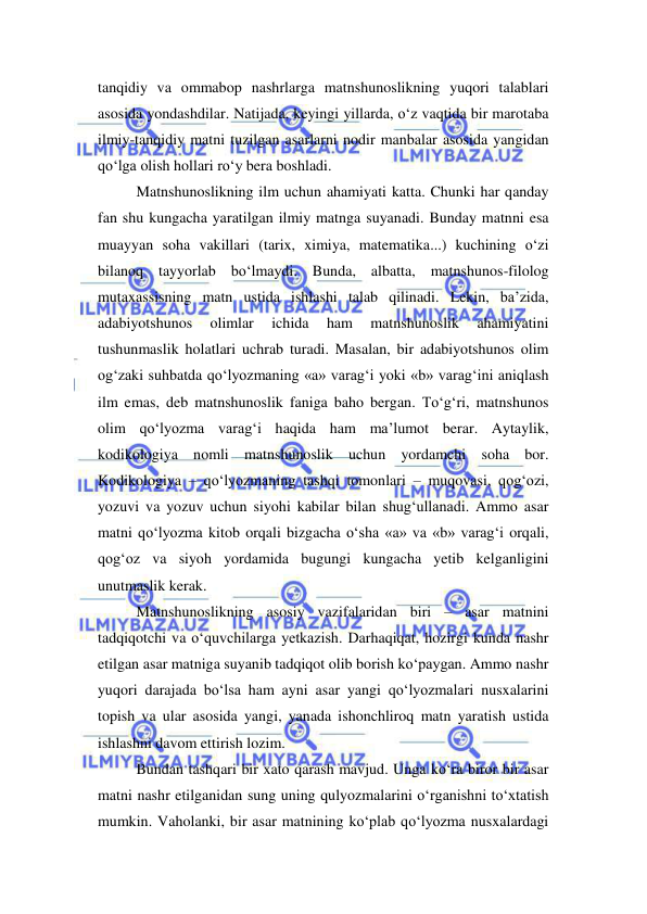  
 
tanqidiy va ommabop nashrlarga matnshunoslikning yuqori talablari 
asosida yondashdilar. Natijada, keyingi yillarda, o‘z vaqtida bir marotaba 
ilmiy-tanqidiy matni tuzilgan asarlarni nodir manbalar asosida yangidan 
qo‘lga olish hollari ro‘y bera boshladi.  
Matnshunoslikning ilm uchun ahamiyati katta. Chunki har qanday 
fan shu kungacha yaratilgan ilmiy matnga suyanadi. Bunday matnni esa 
muayyan soha vakillari (tarix, ximiya, matematika...) kuchining o‘zi 
bilanoq tayyorlab bo‘lmaydi. Bunda, albatta, matnshunos-filolog 
mutaxassisning matn ustida ishlashi talab qilinadi. Lekin, ba’zida, 
adabiyotshunos 
olimlar 
ichida 
ham 
matnshunoslik 
ahamiyatini 
tushunmaslik holatlari uchrab turadi. Masalan, bir adabiyotshunos olim 
og‘zaki suhbatda qo‘lyozmaning «a» varag‘i yoki «b» varag‘ini aniqlash 
ilm emas, deb matnshunoslik faniga baho bergan. To‘g‘ri, matnshunos 
olim qo‘lyozma varag‘i haqida ham ma’lumot berar. Aytaylik, 
kodikologiya nomli matnshunoslik uchun yordamchi soha bor. 
Kodikologiya – qo‘lyozmaning tashqi tomonlari – muqovasi, qog‘ozi, 
yozuvi va yozuv uchun siyohi kabilar bilan shug‘ullanadi. Ammo asar 
matni qo‘lyozma kitob orqali bizgacha o‘sha «a» va «b» varag‘i orqali, 
qog‘oz va siyoh yordamida bugungi kungacha yetib kelganligini 
unutmaslik kerak.  
Matnshunoslikning asosiy vazifalaridan biri – asar matnini 
tadqiqotchi va o‘quvchilarga yetkazish. Darhaqiqat, hozirgi kunda nashr 
etilgan asar matniga suyanib tadqiqot olib borish ko‘paygan. Ammo nashr 
yuqori darajada bo‘lsa ham ayni asar yangi qo‘lyozmalari nusxalarini 
topish va ular asosida yangi, yanada ishonchliroq matn yaratish ustida 
ishlashni davom ettirish lozim.  
Bundan tashqari bir xato qarash mavjud. Unga ko‘ra biror bir asar 
matni nashr etilganidan sung uning qulyozmalarini o‘rganishni to‘xtatish 
mumkin. Vaholanki, bir asar matnining ko‘plab qo‘lyozma nusxalardagi 
