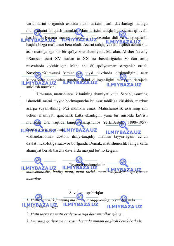  
 
variantlarini o‘rganish asosida matn tarixini, turli davrlardagi matnga 
munosabatni aniqlash mumkin. Matn tarixini aniqlashga xizmat qiluvchi 
har bir qo‘lyozma muayyan davrdagi kitobxonlar didi va dunyoqarashi 
haqida bizga ma’lumot bera oladi. Asarni tadqiq va tahlil qilish uchun shu 
asar matniga ega har bir qo‘lyozma ahamiyatli. Masalan, Alisher Navoiy 
«Xamsa» asari XV asrdan to XX asr boshlarigacha 80 dan ortiq 
nusxalarda ko‘chirilgan. Mana shu 80 qo‘lyozmani o‘rganish orqali 
Navoiy «Xamsa»si kimlar va qaysi davrlarda o‘qiganligini, asar 
kitobxonlar tomonidan qanday qabul qilinganligini muayyan darajada 
aniqlash mumkin.  
Umuman, matnshunoslik fanining ahamiyati katta. Sababi, asarning 
ishonchli matni tayyor bo‘lmaguncha bu asar tahliliga kirishish, mazkur 
asarga suyanishning o‘zi mumkin emas. Matnshunoslik asarining ilm 
uchun ahamiyati qanchalik katta ekanligini yana bir misolda ko‘rish 
mumkin. O‘z vaqtida taniqli sharqshunos Ye.E.Bertels (1890–1957) 
Nizmoiy Ganjaviyning  
«Iskandarnoma» dostoni ilmiy-tanqidiy matnini tayyorlagani uchun 
davlat mukofotiga sazovor bo‘lgandi. Demak, matnshunoslik faniga katta 
ahamiyat berish barcha davrlarda mavjud bo‘lib kelgan.  
 
Tayanch tushunchalar 
matnshunoslik, badiiy matn, matn tarixi, matn evolyusiyasi, qo‘lyozma 
nusxalar  
 
Savol va topshiriqlar: 
1. Matnshunoslik fanining ma’anviy taraqqiyotdagi o‘rni deganda  
nimani tushunasiz?  
2. Matn tarixi va matn evolyusiyasiga doir misollar izlang.  
3. Asarning qo‘lyozma nusxasi deganda nimani anglash kerak bo‘ladi.  
