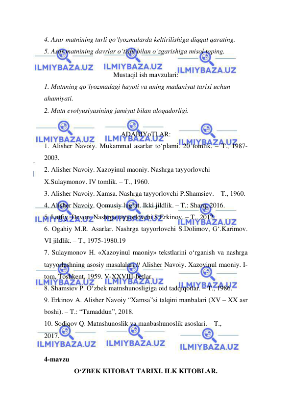  
 
4. Asar matnining turli qo‘lyozmalarda keltirilishiga diqqat qarating.  
5. Asar matnining davrlar o‘tishi bilan o‘zgarishiga misol toping.  
 
Mustaqil ish mavzulari: 
1. Matnning qo‘lyozmadagi hayoti va uning madaniyat tarixi uchun  
ahamiyati.  
2. Matn evolyusiyasining jamiyat bilan aloqadorligi.  
 
ADABIYoTLAR: 
1. Alisher Navoiy. Mukammal asarlar to‘plami. 20 tomlik. – T., 1987- 
2003.  
2. Alisher Navoiy. Xazoyinul maoniy. Nashrga tayyorlovchi  
X.Sulaymonov. IV tomlik. – T., 1960.  
3. Alisher Navoiy. Xamsa. Nashrga tayyorlovchi P.Shamsiev. – T., 1960.  
4. Alisher Navoiy. Qomusiy lug‘at. Ikki jildlik. – T.: Sharq, 2016.  
5. Lutfiy. Devon. Nashrga tayyorlovchi S.Erkinov. – T., 2012.  
6. Ogahiy M.R. Asarlar. Nashrga tayyorlovchi S.Dolimov, G‘.Karimov. 
VI jildlik. – T., 1975-1980.19  
7. Sulaymonov H. «Xazoyinul maoniy» tekstlarini o‘rganish va nashrga 
tayyorlashning asosiy masalalari // Alisher Navoiy. Xazoyinul maoniy. I- 
tom, Toshkent, 1959. V-XXVIII-betlar.  
8. Shamsiev P. O‘zbek matnshunosligiga oid tadqiqotlar. – T., 1986.  
9. Erkinov A. Alisher Navoiy “Xamsa”si talqini manbalari (XV – XX asr 
boshi). – T.: “Tamaddun”, 2018.  
10. Sodiqov Q. Matnshunoslik va manbashunoslik asoslari. – T.,  
2017.  
 
4-mavzu  
O‘ZBEK KITOBAT TARIXI. ILK KITOBLAR. 
