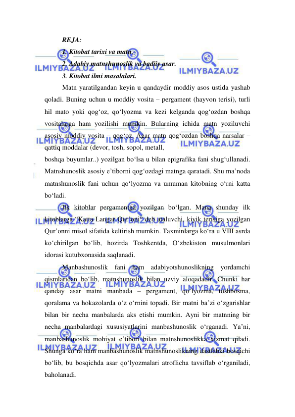  
 
REJA:  
1. Kitobat tarixi va matn.  
2. Adabiy matnshunoslik va badiiy asar.  
3. Kitobat ilmi masalalari.  
Matn yaratilgandan keyin u qandaydir moddiy asos ustida yashab 
qoladi. Buning uchun u moddiy vosita – pergament (hayvon terisi), turli 
hil mato yoki qog‘oz, qo‘lyozma va kezi kelganda qog‘ozdan boshqa 
vositalarga ham yozilishi mumkin. Bularning ichida matn yoziluvchi 
asosiy moddiy vosita – qog‘oz. Agar matn qog‘ozdan boshqa narsalar – 
qattiq moddalar (devor, tosh, sopol, metall,  
boshqa buyumlar..) yozilgan bo‘lsa u bilan epigrafika fani shug‘ullanadi. 
Matnshunoslik asosiy e’tiborni qog‘ozdagi matnga qaratadi. Shu ma’noda 
matnshunoslik fani uchun qo‘lyozma va umuman kitobning o‘rni katta 
bo‘ladi.  
Ilk kitoblar pergamentga yozilgan bo‘lgan. Mana shunday ilk 
kitoblarga “Katta Langar Qur’oni” deb ataluvchi, kiyik terisiga yozilgan 
Qur’onni misol sifatida keltirish mumkin. Taxminlarga ko‘ra u VIII asrda 
ko‘chirilgan bo‘lib, hozirda Toshkentda, O‘zbekiston musulmonlari 
idorasi kutubxonasida saqlanadi. 
Manbashunoslik fani ham adabiyotshunoslikning yordamchi 
qismlaridan bo‘lib, matnshunoslik bilan uzviy aloqadadir. Chunki har 
qanday asar matni manbada – pergament, qo‘lyozma, toshbosma, 
qoralama va hokazolarda o‘z o‘rnini topadi. Bir matni ba’zi o‘zgarishlar 
bilan bir necha manbalarda aks etishi mumkin. Ayni bir matnning bir 
necha manbalardagi xususiyatlarini manbashunoslik o‘rganadi. Ya’ni, 
manbashunoslik mohiyat e’tibori bilan matnshunoslikka xizmat qiladi. 
Shunga ko‘ra ham manbashunoslik matnshunoslikning dastlabki bosqichi 
bo‘lib, bu bosqichda asar qo‘lyozmalari atroflicha tavsiflab o‘rganiladi, 
baholanadi.  
