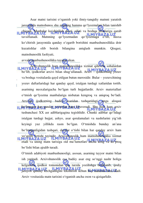  
 
Asar matni tarixini o‘rganish yoki ilmiy-tanqidiy matnni yaratish 
jarayonida matnshunos shu asarning hamma qo‘lyozmalari bilan tanishib 
chiqadi. Manbalar ko‘chirilish davri, sifati va boshqa jihatlariga qarab 
tavsiflanadi. 
Matnning 
qo‘lyozmadan 
qo‘lyozmaga 
o‘tib, 
nusxa 
ko‘chirish jarayonida qanday o‘zgarib borishini manbashunoslikka doir 
kuzatishlar 
olib 
borish 
bilangina 
aniqlash 
mumkin. 
Qisqasi, 
matnshunoslik faoliyati,  
avvalo manbashunoslikka tayanar ekan.  
Arxivshunoslik ham matnshunoslikka xizmat qiluvchi sohalardan 
bo‘lib, ijodkorlar arxivi bilan shug‘ullanadi. Arxiv – ijodkorning yozuv 
va boshqa vositalarda qayd etilgan butun merosidir. Bular – yozuvchining 
yozuv daftarlaridagi har qanday qayd, istalgan turdagi xatlaridan tortib, 
asarining nusxalarigacha bo‘lgan turli hujjatlardir. Arxiv materiallari 
o‘tmish qo‘lyozma manbalariga nisbatan kengroq va aniqroq bo‘ladi. 
Arxivga ijodkorning badiiy asaridan tashqaridagi, unga aloqasi 
bo‘lmagan har qanday yozuvlar ham kiraveradi. Shu bois ham arxiv 
tushunchasi XX asr adiblarigagina tegishlidir. Chunki adiblar qo‘lidagi 
istalgan turdagi hujjat, ashyo, asar qoralamalari va nashrlarini yig‘ish 
keyingi yuz yillikda rasm bo‘lgan. O‘tmishda bunday an’ana 
bo‘lmaganligidan tashqari, davrlar o‘tishi bilan har qanday arxiv ham 
yo‘qolib ketishi tayindir. Arxivshunoslik ham matnshunoslikka xizmat 
etadi va uning matn tarixiga oid ma’lumotlari ancha keng va ko‘proq 
bo‘lishi bilan ajralib turadi.  
O‘tmish adabiyoti manbashunosligi, asosan, asarning tayyor matni bilan 
ish yuritadi. Arxivshunoslik esa badiiy asar eng so‘nggi nashr holiga 
kelguncha ijodkor tomonidan qay tarzda yozilishga boshlanib, ijodiy 
jarayon qanday kechganligini tekshirish uchun boy material bera oladi. 
Arxiv vositasida matn tarixini o‘rganish ancha oson va qiziqarlidir.  
