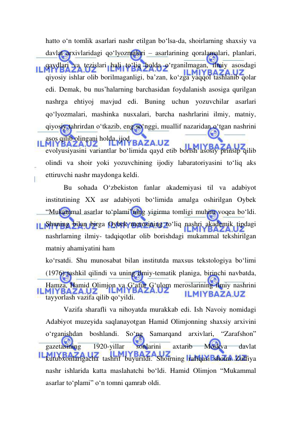  
 
hatto o‘n tomlik asarlari nashr etilgan bo‘lsa-da, shoirlarning shaxsiy va 
davlat arxivlaridagi qo‘lyozmalari – asarlarining qoralamalari, planlari, 
qaydlari va tezislari hali to‘liq holda o‘rganilmagan, ilmiy asosdagi 
qiyosiy ishlar olib borilmaganligi, ba’zan, ko‘zga yaqqol tashlanib qolar 
edi. Demak, bu nus’halarning barchasidan foydalanish asosiga qurilgan 
nashrga ehtiyoj mavjud edi. Buning uchun yozuvchilar asarlari 
qo‘lyozmalari, mashinka nusxalari, barcha nashrlarini ilmiy, matniy, 
qiyosiy tahrirdan o‘tkazib, eng so‘nggi, muallif nazaridan o‘tgan nashrini 
asos qilib olingani holda, ijod  
evolyusiyasini variantlar bo‘limida qayd etib borish asosiy prinsip qilib 
olindi va shoir yoki yozuvchining ijodiy labaratoriyasini to‘liq aks 
ettiruvchi nashr maydonga keldi.  
Bu sohada O‘zbekiston fanlar akademiyasi til va adabiyot 
institutining XX asr adabiyoti bo‘limida amalga oshirilgan Oybek 
“Mukammal asarlar to‘plami”ning yigirma tomligi muhim voqea bo‘ldi. 
Shuning bilan birga Oybek merosining to‘liq nashri akademik tipdagi 
nashrlarning ilmiy- tadqiqotlar olib borishdagi mukammal tekshirilgan 
matniy ahamiyatini ham  
ko‘rsatdi. Shu munosabat bilan institutda maxsus tekstologiya bo‘limi 
(1976) tashkil qilindi va uning ilmiy-tematik planiga, birinchi navbatda, 
Hamza, Hamid Olimjon va G‘afur G‘ulom meroslarining ilmiy nashrini 
tayyorlash vazifa qilib qo‘yildi.  
Vazifa sharafli va nihoyatda murakkab edi. Ish Navoiy nomidagi 
Adabiyot muzeyida saqlanayotgan Hamid Olimjonning shaxsiy arxivini 
o‘rganishdan boshlandi. So‘ng Samarqand arxivlari, “Zarafshon” 
gazetasining 
1920-yillar 
sonlarini 
axtarib 
Moskva 
davlat 
kutubxonlarigacha tashrif buyurildi. Shoirning rafiqasi shoira Zulfiya 
nashr ishlarida katta maslahatchi bo‘ldi. Hamid Olimjon “Mukammal 
asarlar to‘plami” o‘n tomni qamrab oldi. 
