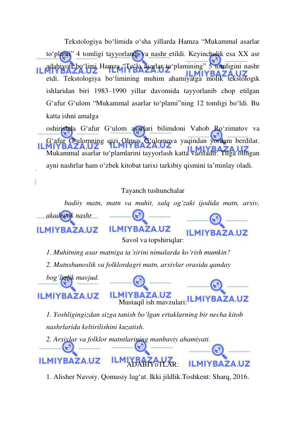  
 
Tekstologiya bo‘limida o‘sha yillarda Hamza “Mukammal asarlar 
to‘plami” 4 tomligi tayyorlandi va nashr etildi. Keyinchalik esa XX asr 
adabiyoti bo‘limi Hamza “To‘la asarlar to‘plamining” 5 tomligini nashr 
etdi. Tekstologiya bo‘limining muhim ahamiyatga molik tekstologik 
ishlaridan biri 1983–1990 yillar davomida tayyorlanib chop etilgan 
G‘afur G‘ulom “Mukammal asarlar to‘plami”ning 12 tomligi bo‘ldi. Bu 
katta ishni amalga  
oshirishda G‘afur G‘ulom asarlari bilimdoni Vahob Ro‘zimatov va 
G‘afur G‘ulomning qizi Olmos G‘ulomova yaqindan yordam berdilar. 
Mukammal asarlar to‘plamlarini tayyorlash katta vazifadir. Tilga olingan 
ayni nashrlar ham o‘zbek kitobat tarixi tarkibiy qismini ta’minlay oladi.  
 
Tayanch tushunchalar 
badiiy matn, matn va muhit, xalq og‘zaki ijodida matn, arxiv, 
akademik nashr  
 
Savol va topshiriqlar: 
1. Muhitning asar matniga ta’sirini nimalarda ko‘rish mumkin?  
2. Matnshunoslik va folklordagri matn, arxivlar orasida qanday  
bog‘liqlik mavjud.  
 
Mustaqil ish mavzulari: 
1. Yoshligingizdan sizga tanish bo‘lgan ertaklarning bir necha kitob  
nashrlarida keltirilishini kuzatish.  
2. Arxivlar va folklor matntlarining manbaviy ahamiyati.  
 
ADABIYoTLAR: 
1. Alisher Navoiy. Qomusiy lug‘at. Ikki jildlik.Toshkent: Sharq, 2016.  
