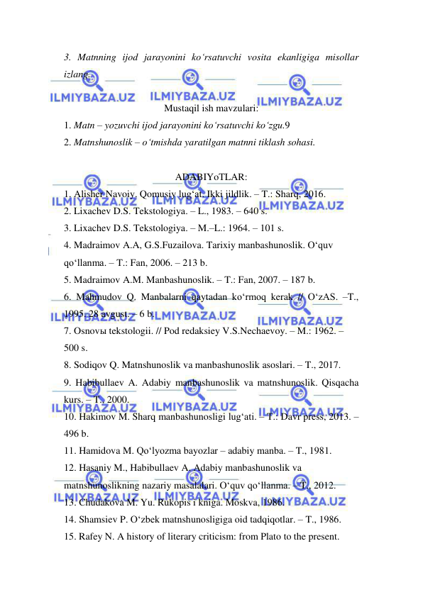  
 
3. Matnning ijod jarayonini ko‘rsatuvchi vosita ekanligiga misollar 
izlang.  
 
Mustaqil ish mavzulari: 
1. Matn – yozuvchi ijod jarayonini ko‘rsatuvchi ko‘zgu.9  
2. Matnshunoslik – o‘tmishda yaratilgan matnni tiklash sohasi.  
 
ADABIYoTLAR: 
1. Alisher Navoiy. Qomusiy lug‘at. Ikki jildlik. – T.: Sharq, 2016.  
2. Lixachev D.S. Tekstologiya. – L., 1983. – 640 s.  
3. Lixachev D.S. Tekstologiya. – M.–L.: 1964. – 101 s.  
4. Madraimov A.A, G.S.Fuzailova. Tarixiy manbashunoslik. O‘quv  
qo‘llanma. – T.: Fan, 2006. – 213 b.  
5. Madraimov A.M. Manbashunoslik. – T.: Fan, 2007. – 187 b.  
6. Mahmudov Q. Manbalarni qaytadan ko‘rmoq kerak // O‘zAS. –T., 
1995. 28 avgust. – 6 b.  
7. Osnovы tekstologii. // Pod redaksiey V.S.Nechaevoy. – M.: 1962. –  
500 s.  
8. Sodiqov Q. Matnshunoslik va manbashunoslik asoslari. – T., 2017.  
9. Habibullaev A. Adabiy manbashunoslik va matnshunoslik. Qisqacha 
kurs. – T., 2000.  
10. Hakimov M. Sharq manbashunosligi lug‘ati. – T.: Davr press, 2013. – 
496 b.  
11. Hamidova M. Qo‘lyozma bayozlar – adabiy manba. – T., 1981.  
12. Hasaniy M., Habibullaev A. Adabiy manbashunoslik va  
matnshunoslikning nazariy masalalari. O‘quv qo‘llanma. – T., 2012.  
13. Chudakova M. Yu. Rukopis i kniga. Moskva, 1986.  
14. Shamsiev P. O‘zbek matnshunosligiga oid tadqiqotlar. – T., 1986.  
15. Rafey N. A history of literary criticism: from Plato to the present.  
