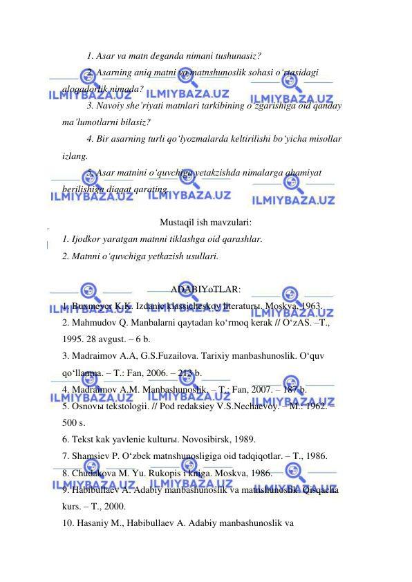  
 
1. Asar va matn deganda nimani tushunasiz?  
2. Asarning aniq matni va matnshunoslik sohasi o‘rtasidagi  
aloqadorlik nimada?  
3. Navoiy she’riyati matnlari tarkibining o‘zgarishiga oid qanday 
ma’lumotlarni bilasiz?  
4. Bir asarning turli qo‘lyozmalarda keltirilishi bo‘yicha misollar 
izlang. 
5. Asar matnini o‘quvchiga yetakzishda nimalarga ahamiyat 
berilishiga diqqat qarating.  
 
Mustaqil ish mavzulari: 
1. Ijodkor yaratgan matnni tiklashga oid qarashlar.  
2. Matnni o‘quvchiga yetkazish usullari.  
 
ADABIYoTLAR: 
1. Buxmeyer K.K. Izdanie klassicheskoy literaturы. Moskva, 1963.  
2. Mahmudov Q. Manbalarni qaytadan ko‘rmoq kerak // O‘zAS. –T., 
1995. 28 avgust. – 6 b.  
3. Madraimov A.A, G.S.Fuzailova. Tarixiy manbashunoslik. O‘quv  
qo‘llanma. – T.: Fan, 2006. – 213 b.  
4. Madraimov A.M. Manbashunoslik. – T.: Fan, 2007. – 187 b.  
5. Osnovы tekstologii. // Pod redaksiey V.S.Nechaevoy. – M.: 1962. –  
500 s.  
6. Tekst kak yavlenie kulturы. Novosibirsk, 1989.  
7. Shamsiev P. O‘zbek matnshunosligiga oid tadqiqotlar. – T., 1986.  
8. Chudakova M. Yu. Rukopis i kniga. Moskva, 1986.  
9. Habibullaev A. Adabiy manbashunoslik va matnshunoslik. Qisqacha 
kurs. – T., 2000.  
10. Hasaniy M., Habibullaev A. Adabiy manbashunoslik va  
