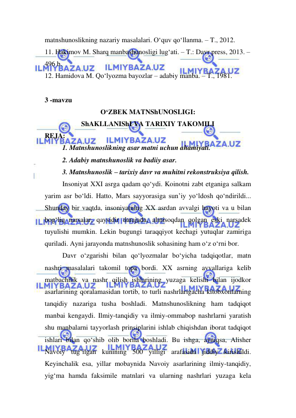  
 
matnshunoslikning nazariy masalalari. O‘quv qo‘llanma. – T., 2012.  
11. Hakimov M. Sharq manbashunosligi lug‘ati. – T.: Davr press, 2013. – 
496 b.  
12. Hamidova M. Qo‘lyozma bayozlar – adabiy manba. – T., 1981. 
 
3 -mavzu  
O‘ZBEK MATNShUNOSLIGI: 
ShAKLLANIShI VA TARIXIY TAKOMILI 
REJA:  
1. Matnshunoslikning asar matni uchun ahamiyati.  
2. Adabiy matnshunoslik va badiiy asar.  
3. Matnshunoslik – tarixiy davr va muhitni rekonstruksiya qilish.  
Insoniyat XXI asrga qadam qo‘ydi. Koinotni zabt etganiga salkam 
yarim asr bo‘ldi. Hatto, Mars sayyorasiga sun’iy yo‘ldosh qo‘ndirildi... 
Shunday bir vaqtda, insoniyatning XX asrdan avvalgi hayoti va u bilan 
bog‘liq narsalar, qaysidir darajada, almisoqdan qolgan eski narsadek 
tuyulishi mumkin. Lekin bugungi taraqqiyot kechagi yutuqlar zamiriga 
quriladi. Ayni jarayonda matnshunoslik sohasining ham o‘z o‘rni bor.  
Davr o‘zgarishi bilan qo‘lyozmalar bo‘yicha tadqiqotlar, matn 
nashri masalalari takomil topa bordi. XX asrning avvallariga kelib 
matbachilik va nashr qilish ishlarining yuzaga kelishi bilan ijodkor 
asarlarining qoralamasidan tortib, to turli nashrlarigacha kitobxonlarning 
tanqidiy nazariga tusha boshladi. Matnshunoslikning ham tadqiqot 
manbai kengaydi. Ilmiy-tanqidiy va ilmiy-ommabop nashrlarni yaratish 
shu manbalarni tayyorlash prinsiplarini ishlab chiqishdan iborat tadqiqot 
ishlari bilan qo‘shib olib borila boshladi. Bu ishga, ayniqsa, Alisher 
Navoiy tug‘ilgan kunining 500 yilligi arafasida jiddiy kirishildi. 
Keyinchalik esa, yillar mobaynida Navoiy asarlarining ilmiy-tanqidiy, 
yig‘ma hamda faksimile matnlari va ularning nashrlari yuzaga kela 
