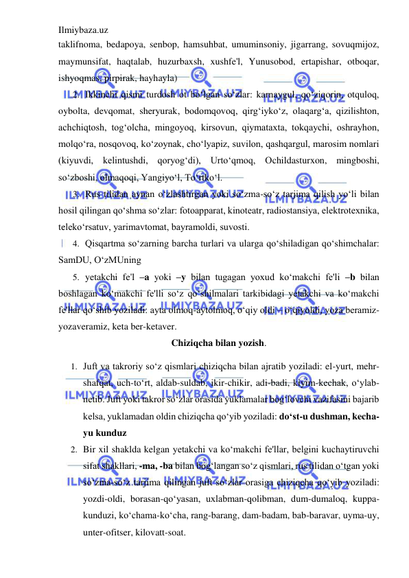 Ilmiybaza.uz 
 
taklifnoma, bedapoya, senbop, hamsuhbat, umuminsoniy, jigarrang, sovuqmijoz, 
maymunsifat, haqtalab, huzurbaxsh, xushfe'l, Yunusobod, ertapishar, otboqar, 
ishyoqmas, pirpirak, hayhayla)  
2. Ikkinchi qismi turdosh ot bo‘lgan so‘zlar: karnaygul, qo‘ziqorin, otquloq, 
oybolta, devqomat, sheryurak, bodomqovoq, qirg‘iyko‘z, olaqarg‘a, qizilishton, 
achchiqtosh, tog‘olcha, mingoyoq, kirsovun, qiymataxta, tokqaychi, oshrayhon, 
molqo‘ra, nosqovoq, ko‘zoynak, cho‘lyapiz, suvilon, qashqargul, marosim nomlari 
(kiyuvdi, kelintushdi, qoryog‘di), Urto‘qmoq, Ochildasturxon, mingboshi, 
so‘zboshi, olmaqoqi, Yangiyo‘l, To‘rtko‘l. 
3. Rus tilidan aynan o‘zlashtirgan yoki so‘zma-so‘z tarjima qilish yo‘li bilan 
hosil qilingan qo‘shma so‘zlar: fotoapparat, kinoteatr, radiostansiya, elektrotexnika, 
teleko‘rsatuv, yarimavtomat, bayramoldi, suvosti.  
4. Qisqartma so‘zarning barcha turlari va ularga qo‘shiladigan qo‘shimchalar: 
SamDU, O‘zMUning  
5. yetakchi fe'l –a yoki –y bilan tugagan yoxud ko‘makchi fe'li –b bilan 
boshlagan ko‘makchi fe'lli so‘z qo‘shilmalari tarkibidagi yetakchi va ko‘makchi 
fe'llar qo‘shib yoziladi: ayta olmoq-aytolmoq, o‘qiy oldi – o‘qiyoldi, yoza beramiz-
yozaveramiz, keta ber-ketaver.  
Chiziqcha bilan yozish. 
1. Juft va takroriy so‘z qismlari chiziqcha bilan ajratib yoziladi: el-yurt, mehr-
shafqat, uch-to‘rt, aldab-suldab, ikir-chikir, adi-badi, kiyim-kechak, o‘ylab-
netib. Juft yoki takror so‘zlar orasida yuklamalar bog‘lovchi vazifasini bajarib 
kelsa, yuklamadan oldin chiziqcha qo‘yib yoziladi: do‘st-u dushman, kecha-
yu kunduz  
2. Bir xil shaklda kelgan yetakchi va ko‘makchi fe'llar, belgini kuchaytiruvchi 
sifat shakllari, -ma, -ba bilan bog‘langan so‘z qismlari, rus tilidan o‘tgan yoki 
so‘zma-so‘z tarjima qilingan juft so‘zlar orasiga chiziqcha qo‘yib yoziladi: 
yozdi-oldi, borasan-qo‘yasan, uxlabman-qolibman, dum-dumaloq, kuppa-
kunduzi, ko‘chama-ko‘cha, rang-barang, dam-badam, bab-baravar, uyma-uy, 
unter-ofitser, kilovatt-soat. 
