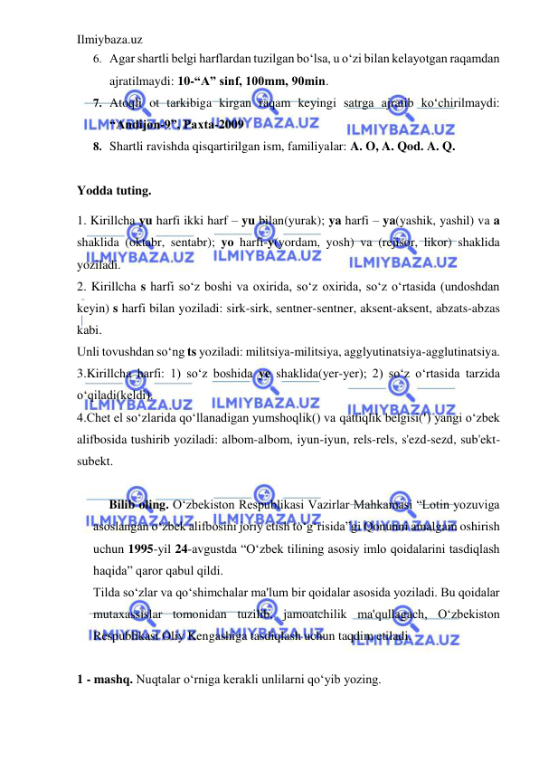 Ilmiybaza.uz 
 
6. Agar shartli belgi harflardan tuzilgan bo‘lsa, u o‘zi bilan kelayotgan raqamdan 
ajratilmaydi: 10-“A” sinf, 100mm, 90min. 
7. Atoqli ot tarkibiga kirgan raqam keyingi satrga ajratib ko‘chirilmaydi: 
“Andijon-9”, Paxta-2009 
8. Shartli ravishda qisqartirilgan ism, familiyalar: A. O, A. Qod. A. Q. 
 
Yodda tuting.  
1. Kirillcha yu harfi ikki harf – yu bilan(yurak); ya harfi – ya(yashik, yashil) va a 
shaklida (oktabr, sentabr); yo harfi-y(yordam, yosh) va (rejisor, likor) shaklida 
yoziladi.  
2. Kirillcha s harfi so‘z boshi va oxirida, so‘z oxirida, so‘z o‘rtasida (undoshdan 
keyin) s harfi bilan yoziladi: sirk-sirk, sentner-sentner, aksent-aksent, abzats-abzas 
kabi.  
Unli tovushdan so‘ng ts yoziladi: militsiya-militsiya, agglyutinatsiya-agglutinatsiya. 
3.Kirillcha harfi: 1) so‘z boshida ye shaklida(yer-yer); 2) so‘z o‘rtasida tarzida 
o‘qiladi(keldi).  
4.Chet el so‘zlarida qo‘llanadigan yumshoqlik() va qattiqlik belgisi(') yangi o‘zbek 
alifbosida tushirib yoziladi: albom-albom, iyun-iyun, rels-rels, s'ezd-sezd, sub'ekt-
subekt.  
 
Bilib oling. O‘zbekiston Respublikasi Vazirlar Mahkamasi “Lotin yozuviga 
asoslangan o‘zbek alifbosini joriy etish to‘g‘risida”gi Qonunni amalgam oshirish 
uchun 1995-yil 24-avgustda “O‘zbek tilining asosiy imlo qoidalarini tasdiqlash 
haqida” qaror qabul qildi.  
Tilda so‘zlar va qo‘shimchalar ma'lum bir qoidalar asosida yoziladi. Bu qoidalar 
mutaxassislar tomonidan tuzilib, jamoatchilik ma'qullagach, O‘zbekiston 
Respublikasi Oliy Kengashiga tasdiqlash uchun taqdim etiladi.  
      
1 - mashq. Nuqtalar o‘rniga kerakli unlilarni qo‘yib yozing. 

