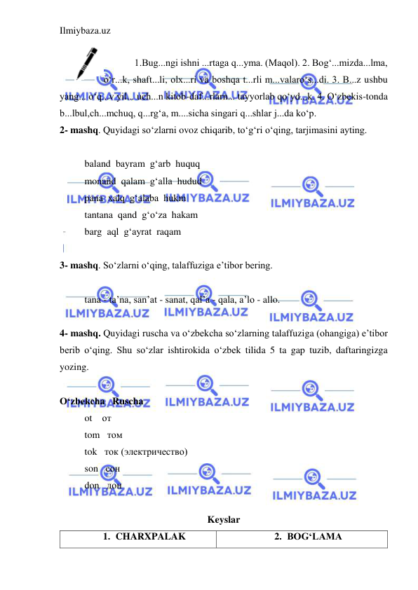 Ilmiybaza.uz 
 
 
1.Bug...ngi ishni ...rtaga q...yma. (Maqol). 2. Bog‘...mizda...lma, 
o‘r...k, shaft...li, olx...ri va boshqa t...rli m...valaro‘s...di. 3. B...z ushbu 
yang... o‘q...v yil... uch...n kitob-daf...rlarn... tayyorlab qo‘yd...k. 4. O‘zbekis-tonda 
b...lbul,ch...mchuq, q...rg‘a, m....sicha singari q...shlar j...da ko‘p. 
2- mashq. Quyidagi so‘zlarni ovoz chiqarib, to‘g‘ri o‘qing, tarjimasini ayting. 
 
baland  bayram  g‘arb  huquq 
monand  qalam  g‘alla  hudud 
pana  xalq  g‘alaba  hukm 
tantana  qand  g‘o‘za  hakam 
barg  aql  g‘ayrat  raqam  
 
3- mashq. So‘zlarni o‘qing, talaffuziga e’tibor bering. 
 
tana - ta’na, san’at - sanat, qal’a - qala, a’lo - allo. 
 
4- mashq. Quyidagi ruscha va o‘zbekcha so‘zlarning talaffuziga (ohangiga) e’tibor 
berib o‘qing. Shu so‘zlar ishtirokida o‘zbek tilida 5 ta gap tuzib, daftaringizga 
yozing. 
 
O‘zbekcha   Ruscha 
ot    от 
tom   том 
tok   ток (электричество) 
son   сон 
don   дон 
 
Keyslar 
1. CHARXPALAK 
2. BOG‘LAMA 
