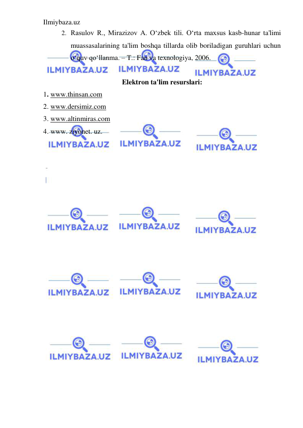Ilmiybaza.uz 
 
2.  Rasulov R., Mirazizov A. O‘zbek tili. O‘rta maxsus kasb-hunar ta'limi 
muassasalarining ta'lim boshqa tillarda olib boriladigan guruhlari uchun 
o‘quv qo‘llanma. – T.: Fan va texnologiya, 2006.  
 
Elektron ta'lim resurslari: 
1. www.thinsan.com 
2. www.dersimiz.com 
3. www.altinmiras.com 
4. www. ziyonet. uz. 
 
