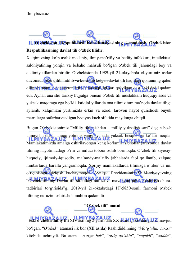 Ilmiybaza.uz 
 
 
 
 
O‘zbеkiston Rеspublikasi Konstitutsiyasining 4-moddasi: O‘zbеkiston 
Rеspublikasining davlat tili o‘zbеk tilidir. 
Xalqimizning koʻp asrlik madaniy, ilmiy-maʼrifiy va badiiy tafakkuri, intellektual 
salohiyatining yorqin va bebaho mahsuli boʻlgan oʻzbek tili jahondagi boy va 
qadimiy tillardan biridir. Oʻzbekistonda 1989-yil 21-oktyabrda el-yurtimiz asrlar 
davomida orzu qilib, intilib va kurashib kelgan davlat tili haqidagi qonunning qabul 
qilinishi mamlakat suvereniteti va mustaqilligi sari qoʻyilgan dastlabki dadil qadam 
edi. Aynan ana shu tarixiy hujjatga binoan oʻzbek tili mustahkam huquqiy asos va 
yuksak maqomga ega boʻldi. Istiqlol yillarida ona tilimiz tom maʼnoda davlat tiliga 
aylanib, xalqimizni yurtimizda erkin va ozod, farovon hayot qurishdek buyuk 
marralarga safarbar etadigan beqiyos kuch sifatida maydonga chiqdi. 
Bugun Oʻzbekistonimiz “Milliy tiklanishdan – milliy yuksalish sari” degan bosh 
tamoyil asosida taraqqiyotning yangi, yanada yuksak bosqichiga koʻtarilmoqda. 
Mamlakatimizda amalga oshirilayotgan keng koʻlamli islohotlar jarayonida davlat 
tilining hayotimizdagi oʻrni va nufuzi tobora oshib bormoqda. Oʻzbek tili siyosiy-
huquqiy, ijtimoiy-iqtisodiy, maʼnaviy-maʼrifiy jabhalarda faol qoʻllanib, xalqaro 
minbarlarda baralla yangramoqda. Xorijiy mamlakatlarda tilimizga eʼtibor va uni 
oʻrganishga qiziqish kuchaymoqda. Ayniqsa Prezidentimiz Sh.Mirziyoyevning 
“O‘zbek tilining Davlat tili sifatidagi nufuzi va mavqeyini tubdan oshirish chora-
tadbirlari to‘g‘risida”gi 2019-yil 21-oktabrdagi PF-5850-sonli farmoni o‘zbek 
tilining nufuzini oshirishda muhim qadamdir.  
 “O‘zbek tili” matni 
 
  Eski o‘zbek adabiy tili XIV asrning 2-yarmidan XX asrning boshlarigacha mavjud 
bo‘lgan. “O‘zbek” atamasi ilk bor (XII asrda) Rashididdinning “Mo‘g‘ullar tarixi” 
kitobida uchraydi. Bu atama “o‘ziga bek”, “otliq qo‘shin”, “suyukli”, “sodda”, 
