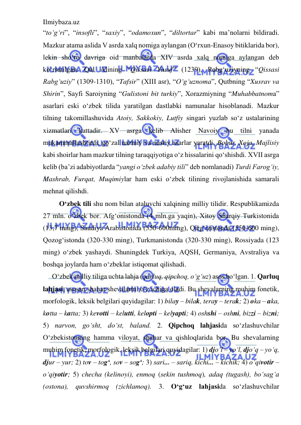 Ilmiybaza.uz 
 
“to‘g‘ri”, “insofli”, “saxiy”, “odamoxun”, “diltortar” kabi ma’nolarni bildiradi. 
Mazkur atama aslida V asrda xalq nomiga aylangan (O‘rxun-Enasoy bitiklarida bor), 
lekin sho‘ro davriga oid manbalarda XIV asrda xalq nomiga aylangan deb 
ko‘rsatilgan. Qul Alining “Qissasi Yusuf” (1239), Rabg‘uziyning “Qissasi 
Rabg‘uziy” (1309-1310), “Tafsir” (XIII asr), “O‘g‘uznoma”, Qutbning “Xusrav va 
Shirin”, Sayfi Saroiyning “Gulistoni bit turkiy”, Xorazmiyning “Muhabbatnoma” 
asarlari eski o‘zbek tilida yaratilgan dastlabki namunalar hisoblanadi. Mazkur 
tilning takomillashuvida Atoiy, Sakkokiy, Lutfiy singari yuzlab so‘z ustalarining 
xizmatlari kattadir. XV asrga kelib Alisher Navoiy bu tilni yanada 
mukammallashtirdi, go‘zal nazmiy va nasriy asarlar yaratdi. Bobur, Xoja, Majlisiy 
kabi shoirlar ham mazkur tilning taraqqiyotiga o‘z hissalarini qo‘shishdi. XVII asrga 
kelib (ba’zi adabiyotlarda “yangi o‘zbek adabiy tili” deb nomlanadi) Turdi Farog‘iy, 
Mashrab, Furqat, Muqimiylar ham eski o‘zbek tilining rivojlanishida samarali 
mehnat qilishdi. 
 O‘zbek tili shu nom bilan ataluvchi xalqining milliy tilidir. Respublikamizda 
27 mln. o‘zbek bor. Afg‘onistonda (4 mln.ga yaqin), Xitoy Sharqiy Turkistonida 
(13,7 ming), Saudiya Arabistonida (550-600ming), Qirg‘izistonda (550-600 ming), 
Qozog‘istonda (320-330 ming), Turkmanistonda (320-330 ming), Rossiyada (123 
ming) o‘zbek yashaydi. Shuningdek Turkiya, AQSH, Germaniya, Avstraliya va 
boshqa joylarda ham o‘zbeklar istiqomat qilishadi. 
O‘zbek milliy tiliga uchta lahja (qarluq, qipchoq, o‘g‘uz) asos bo‘lgan. 1. Qarluq 
lahjasi, asosan shahar shevalarini o‘z ichiga oladi. Bu shevalarning muhim fonetik, 
morfologik, leksik belgilari quyidagilar: 1) bilay – bilak, teray – terak; 2) oka – aka, 
kotta – katta; 3) kevotti – kelutti, kelopti – kelyapti; 4) oshshi – oshni, bizzi – bizni; 
5) narvon, go‘sht, do‘st, baland. 2. Qipchoq lahjasida so‘zlashuvchilar 
O‘zbekistonning hamma viloyat, shahar va qishloqlarida bor. Bu shevalarning 
muhim fonetik, morfologik, leksik belgilari quyidagilar: 1) djo‘l – yo‘l, djo‘q – yo‘q, 
djur – yur; 2) tov – tog‘, sov – sog‘; 3) sari... – sariq, kichi... – kichik; 4) o‘qivotir – 
o‘qiyotir; 5) checha (kelinoyi), enmoq (sekin tushmoq), adaq (tugash), bo‘sag‘a 
(ostona), quvshirmoq (zichlamoq). 3. O‘g‘uz lahjasida so‘zlashuvchilar 
