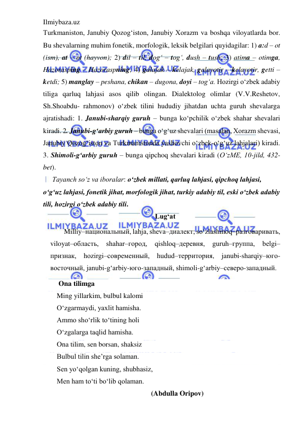 Ilmiybaza.uz 
 
Turkmaniston, Janubiy Qozog‘iston, Janubiy Xorazm va boshqa viloyatlarda bor. 
Bu shevalarning muhim fonetik, morfologik, leksik belgilari quyidagilar: 1) a:d – ot 
(ism), at – ot (hayvon); 2) dil – til, dog‘ – tog‘, dush – tush; 3) atima – otimga, 
Hazorasping – Hazoraspning; 4) galajak – kelajak, galayotir – kelayotir, getti – 
ketdi; 5) manglay – peshana, chikan – dugona, doyi – tog‘a. Hozirgi o‘zbek adabiy 
tiliga qarluq lahjasi asos qilib olingan. Dialektolog olimlar (V.V.Reshetov, 
Sh.Shoabdu- rahmonov) o‘zbek tilini hududiy jihatdan uchta guruh shevalarga 
ajratishadi: 1. Janubi-sharqiy guruh – bunga ko‘pchilik o‘zbek shahar shevalari 
kiradi. 2. Janubi-g‘arbiy guruh – bunga o‘g‘uz shevalari (masalan, Xorazm shevasi, 
Janubiy Qozog‘iston va Turkmanistonda yashovchi o‘zbek-o‘g‘uz lahjalari) kiradi. 
3. Shimoli-g‘arbiy guruh – bunga qipchoq shevalari kiradi (O‘zME, 10-jild, 432-
bet). 
Tayanch so‘z va iboralar: o‘zbek millati, qarluq lahjasi, qipchoq lahjasi, 
o‘g‘uz lahjasi, fonetik jihat, morfologik jihat, turkiy adabiy til, eski o‘zbek adabiy 
tili, hozirgi o‘zbek adabiy tili. 
Lug‘at 
Milliy–национальный, lahja, sheva–диалект; so‘zlashmoq–разговаривать, 
viloyat–область, shahar–город, qishloq–деревня, guruh–группа, belgi–
признак, hozirgi–современный, hudud–территория, janubi-sharqiy–юго-
восточный, janubi-g‘arbiy-юго-западный, shimoli-g‘arbiy–северо-западный.  
 Ona tilimga 
Ming yillarkim, bulbul kalomi 
O‘zgarmaydi, yaxlit hamisha. 
Ammo sho‘rlik to‘tining holi 
O‘zgalarga taqlid hamisha. 
Ona tilim, sen borsan, shaksiz 
Bulbul tilin she’rga solaman. 
Sen yo‘qolgan kuning, shubhasiz, 
Men ham to‘ti bo‘lib qolaman. 
          (Abdulla Oripov) 
