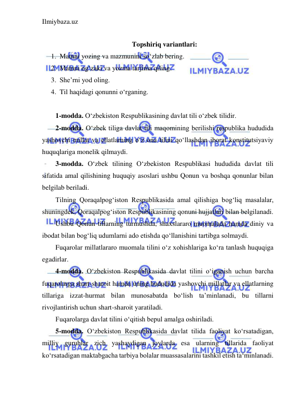 Ilmiybaza.uz 
 
 
Topshiriq variantlari: 
1. Matnni yozing va mazmunini so‘zlab bering. 
2. Matnni og‘zaki va yozma tarjima qiling. 
3. She’rni yod oling. 
4. Til haqidagi qonunni o‘rganing. 
 
1-modda. O‘zbekiston Respublikasining davlat tili o‘zbek tilidir. 
2-modda. O‘zbek tiliga davlat tili maqomining berilishi respublika hududida 
yashovchi millat va ellatlarning o‘z ona tilini qo‘llashdan iborat konstitutsiyaviy 
huquqlariga monelik qilmaydi. 
3-modda. O‘zbek tilining O‘zbekiston Respublikasi hududida davlat tili 
sifatida amal qilishining huquqiy asoslari ushbu Qonun va boshqa qonunlar bilan 
belgilab beriladi.  
Tilning Qoraqalpog‘iston Respublikasida amal qilishiga bog‘liq masalalar, 
shuningdek, Qoraqalpog‘iston Respublikasining qonuni hujjatlari bilan belgilanadi. 
Ushbu Qonun tillarning turmushda, shaxslararo muomalada hamda diniy va 
ibodat bilan bog‘liq udumlarni ado etishda qo‘llanishini tartibga solmaydi. 
Fuqarolar millatlararo muomala tilini o‘z xohishlariga ko‘ra tanlash huquqiga 
egadirlar. 
4-modda. O‘zbekiston Respublikasida davlat tilini o‘iganish uchun barcha 
fuqarolarga shart-sharoit hamda uning hududida yashovchi millatlar va ellatlarning 
tillariga izzat-hurmat bilan munosabatda bo‘lish ta’minlanadi, bu tillarni 
rivojlantirish uchun shart-sharoit yaratiladi. 
Fuqarolarga davlat tilini o‘qitish bepul amalga oshiriladi. 
5-modda. O‘zbekiston Respublikasida davlat tilida faoliyat ko‘rsatadigan, 
milliy guruhlar zich yashaydigan joylarda esa ularning tillarida faoliyat 
ko‘rsatadigan maktabgacha tarbiya bolalar muassasalarini tashkil etish ta‘minlanadi. 
