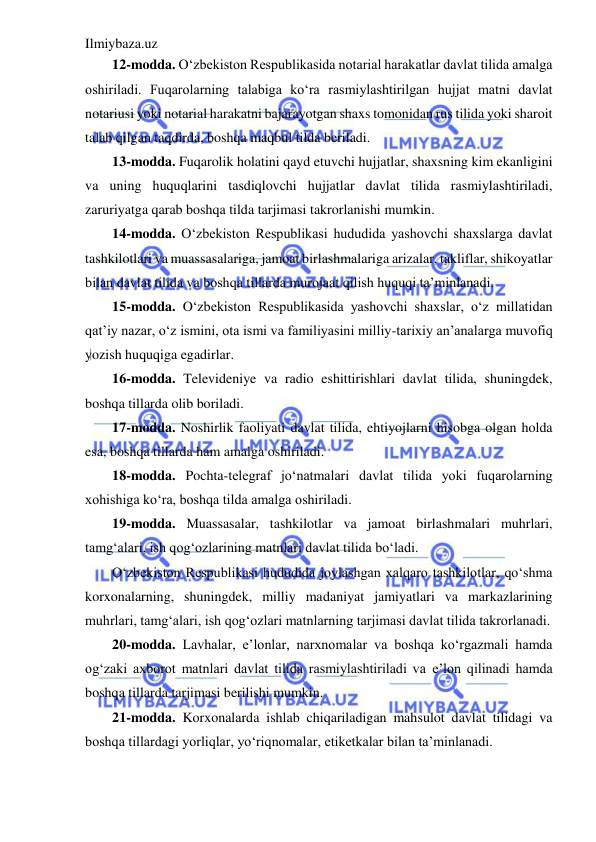 Ilmiybaza.uz 
 
12-modda. O‘zbekiston Respublikasida notarial harakatlar davlat tilida amalga 
oshiriladi. Fuqarolarning talabiga ko‘ra rasmiylashtirilgan hujjat matni davlat 
notariusi yoki notarial harakatni bajarayotgan shaxs tomonidan rus tilida yoki sharoit 
talab qilgan taqdirda, boshqa maqbul tilda beriladi. 
13-modda. Fuqarolik holatini qayd etuvchi hujjatlar, shaxsning kim ekanligini 
va uning huquqlarini tasdiqlovchi hujjatlar davlat tilida rasmiylashtiriladi, 
zaruriyatga qarab boshqa tilda tarjimasi takrorlanishi mumkin. 
14-modda. O‘zbekiston Respublikasi hududida yashovchi shaxslarga davlat 
tashkilotlari va muassasalariga, jamoat birlashmalariga arizalar, takliflar, shikoyatlar 
bilan davlat tilida va boshqa tillarda murojaat qilish huquqi ta’minlanadi. 
15-modda. O‘zbekiston Respublikasida yashovchi shaxslar, o‘z millatidan 
qat’iy nazar, o‘z ismini, ota ismi va familiyasini milliy-tarixiy an’analarga muvofiq 
yozish huquqiga egadirlar. 
16-modda. Televideniye va radio eshittirishlari davlat tilida, shuningdek, 
boshqa tillarda olib boriladi. 
17-modda. Noshirlik faoliyati davlat tilida, ehtiyojlarni hisobga olgan holda 
esa, boshqa tillarda ham amalga oshiriladi. 
18-modda. Pochta-telegraf jo‘natmalari davlat tilida yoki fuqarolarning 
xohishiga ko‘ra, boshqa tilda amalga oshiriladi. 
19-modda. Muassasalar, tashkilotlar va jamoat birlashmalari muhrlari, 
tamg‘alari, ish qog‘ozlarining matnlari davlat tilida bo‘ladi. 
O‘zbekiston Respublikasi hududida joylashgan xalqaro tashkilotlar, qo‘shma 
korxonalarning, shuningdek, milliy madaniyat jamiyatlari va markazlarining 
muhrlari, tamg‘alari, ish qog‘ozlari matnlarning tarjimasi davlat tilida takrorlanadi. 
20-modda. Lavhalar, e’lonlar, narxnomalar va boshqa ko‘rgazmali hamda 
og‘zaki axborot matnlari davlat tilida rasmiylashtiriladi va e’lon qilinadi hamda 
boshqa tillarda tarjimasi berilishi mumkin. 
21-modda. Korxonalarda ishlab chiqariladigan mahsulot davlat tilidagi va 
boshqa tillardagi yorliqlar, yo‘riqnomalar, etiketkalar bilan ta’minlanadi. 
