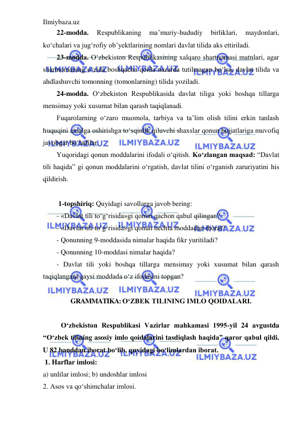 Ilmiybaza.uz 
 
22-modda. 
Respublikaning 
ma’muriy-hududiy 
birliklari, 
maydonlari, 
ko‘chalari va jug‘rofiy ob’yektlarining nomlari davlat tilida aks ettiriladi. 
23-modda. O‘zbekiston Respublikasining xalqaro shartnomasi matnlari, agar 
shartnomaning o‘zida boshqacha qoida nazarda tutilmagan bo‘lsa, davlat tilida va 
ahdlashuvchi tomonning (tomonlarning) tilida yoziladi. 
24-modda. O‘zbekiston Respublikasida davlat tiliga yoki boshqa tillarga 
mensimay yoki xusumat bilan qarash taqiqlanadi.  
Fuqarolarning o‘zaro muomola, tarbiya va ta’lim olish tilini erkin tanlash 
huquqini amalga oshirishga to‘sqinlik qiluvchi shaxslar qonun hujjatlariga muvofiq 
javobgar bo‘ladilar.  
Yuqoridagi qonun moddalarini ifodali o‘qitish. Ko‘zlangan maqsad: “Davlat 
tili haqida” gi qonun moddalarini o‘rgatish, davlat tilini o‘rganish zaruriyatini his 
qildirish.  
 
 1-topshiriq: Quyidagi savollarga javob bering: 
- «Davlat tili to‘g‘risida»gi qonun qachon qabul qilingan? 
- «Davlat tili to‘g‘risida»gi qonun nechta moddadan iborat? 
- Qonunning 9-moddasida nimalar haqida fikr yuritiladi? 
- Qonunning 10-moddasi nimalar haqida? 
- Davlat tili yoki boshqa tillarga mensimay yoki xusumat bilan qarash 
taqiqlangani qaysi moddada o‘z ifodasini topgan?  
 
GRAMMATIKA: O‘ZBEK TILINING IMLO QOIDALARI. 
 
O‘zbekiston Respublikasi Vazirlar mahkamasi 1995-yil 24 avgustda 
“O‘zbek tilining asosiy imlo qoidalarini tasdiqlash haqida” qaror qabul qildi. 
U 82 banddan iborat bo‘lib, quyidagi bo‘limlardan iborat. 
 1. Harflar imlosi: 
a) unlilar imlosi; b) undoshlar imlosi 
2. Asos va qo‘shimchalar imlosi. 
