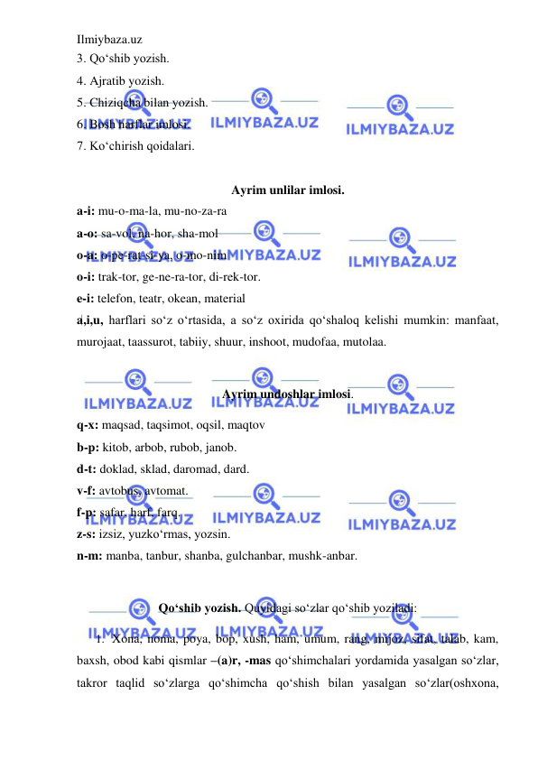 Ilmiybaza.uz 
 
3. Qo‘shib yozish. 
4. Ajratib yozish. 
5. Chiziqcha bilan yozish. 
6. Bosh harflar imlosi. 
7. Ko‘chirish qoidalari.  
 
Ayrim unlilar imlosi. 
a-i: mu-o-ma-la, mu-no-za-ra 
a-o: sa-vol, na-hor, sha-mol 
o-a: o-pe-rat-si-ya, o-mo-nim 
o-i: trak-tor, ge-ne-ra-tor, di-rek-tor. 
e-i: telefon, teatr, okean, material 
a,i,u, harflari so‘z o‘rtasida, a so‘z oxirida qo‘shaloq kelishi mumkin: manfaat, 
murojaat, taassurot, tabiiy, shuur, inshoot, mudofaa, mutolaa. 
   
Ayrim undoshlar imlosi. 
q-x: maqsad, taqsimot, oqsil, maqtov  
b-p: kitob, arbob, rubob, janob. 
d-t: doklad, sklad, daromad, dard. 
v-f: avtobus, avtomat. 
f-p: safar, harf, farq. 
z-s: izsiz, yuzko‘rmas, yozsin.  
n-m: manba, tanbur, shanba, gulchanbar, mushk-anbar. 
   
Qo‘shib yozish. Quyidagi so‘zlar qo‘shib yoziladi: 
1. Xona, noma, poya, bop, xush, ham, umum, rang, mijoz, sifat, talab, kam, 
baxsh, obod kabi qismlar –(a)r, -mas qo‘shimchalari yordamida yasalgan so‘zlar, 
takror taqlid so‘zlarga qo‘shimcha qo‘shish bilan yasalgan so‘zlar(oshxona, 
