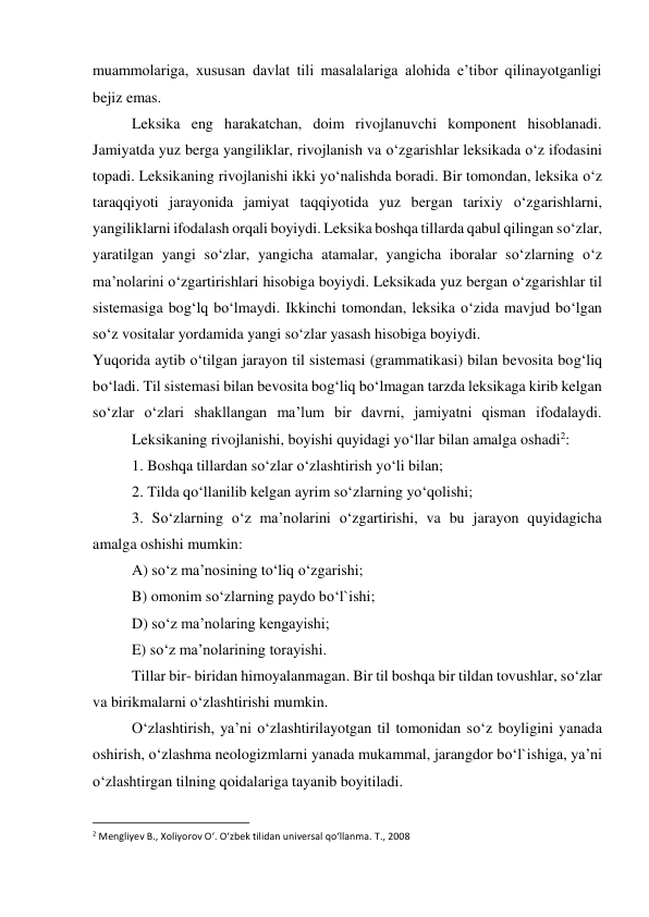 muammolariga, xususan davlat tili masalalariga alohida e’tibor qilinayotganligi 
bejiz emas. 
 
Leksika eng harakatchan, doim rivojlanuvchi komponent hisoblanadi. 
Jamiyatda yuz berga yangiliklar, rivojlanish va o‘zgarishlar leksikada o‘z ifodasini 
topadi. Leksikaning rivojlanishi ikki yo‘nalishda boradi. Bir tomondan, leksika o‘z 
taraqqiyoti jarayonida jamiyat taqqiyotida yuz bergan tarixiy o‘zgarishlarni, 
yangiliklarni ifodalash orqali boyiydi. Leksika boshqa tillarda qabul qilingan so‘zlar, 
yaratilgan yangi so‘zlar, yangicha atamalar, yangicha iboralar so‘zlarning o‘z 
ma’nolarini o‘zgartirishlari hisobiga boyiydi. Leksikada yuz bergan o‘zgarishlar til 
sistemasiga bog‘lq bo‘lmaydi. Ikkinchi tomondan, leksika o‘zida mavjud bo‘lgan 
so‘z vositalar yordamida yangi so‘zlar yasash hisobiga boyiydi. 
Yuqorida aytib o‘tilgan jarayon til sistemasi (grammatikasi) bilan bevosita bog‘liq 
bo‘ladi. Til sistemasi bilan bevosita bog‘liq bo‘lmagan tarzda leksikaga kirib kelgan 
so‘zlar o‘zlari shakllangan ma’lum bir davrni, jamiyatni qisman ifodalaydi. 
 
Leksikaning rivojlanishi, boyishi quyidagi yo‘llar bilan amalga oshadi2: 
 
1. Boshqa tillardan so‘zlar o‘zlashtirish yo‘li bilan; 
 
2. Tilda qo‘llanilib kelgan ayrim so‘zlarning yo‘qolishi; 
3. So‘zlarning o‘z ma’nolarini o‘zgartirishi, va bu jarayon quyidagicha 
amalga oshishi mumkin: 
A) so‘z ma’nosining to‘liq o‘zgarishi; 
 
B) omonim so‘zlarning paydo bo‘l`ishi; 
 
D) so‘z ma’nolaring kengayishi; 
 
E) so‘z ma’nolarining torayishi. 
 
Tillar bir- biridan himoyalanmagan. Bir til boshqa bir tildan tovushlar, so‘zlar 
va birikmalarni o‘zlashtirishi mumkin. 
 
O‘zlashtirish, ya’ni o‘zlashtirilayotgan til tomonidan so‘z boyligini yanada 
oshirish, o‘zlashma neologizmlarni yanada mukammal, jarangdor bo‘l`ishiga, ya’ni 
o‘zlashtirgan tilning qoidalariga tayanib boyitiladi. 
                                                           
2 Mengliyev B., Xoliyorov O‘. O‘zbek tilidan universal qo‘llanma. T., 2008 
