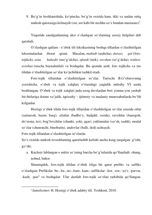 9. Bo‘g‘in boshlanishida, ko‘pincha, bo‘g‘in oxirida ham, ikki va undan ortiq 
undosh qatorasiga kelmaydi (ost, ust kabi bir nechha so‘z bundan mustasno)7. 
 
 
Yuqorida sanalganlarning aksi o‘zlashgan so‘zlarning asosiy belgilari deb 
qaraladi. 
 
O‘zlashgan qatlam - o‘zbek tili leksikasining boshqa tillardan o‘zlashtirilgan 
leksemalardan 
iborat 
qismi. 
Masalan, maktab (arabcha), daraxt, 
gul (fors-
tojikch), axta, 
bahodir (mo‘g‘ulcha), afandi (turk), ravshan (so‘g‘dcha), traktor, 
avtobus (ruscha baynalmilal) va boshqalar. Bu qismda arab, fors tojikcha va rus 
tilidan o‘zlashtirilgan so‘zlar ko‘pchilikni tashkil etadi. 
 
Fors-tojik tillaridan o‘zlashtirilgan so‘zlar. Tarixchi B.G‘ofurovning 
yozishicha, o‘zbek va tojik xalqlari o‘rtasidagi yaqinlik milodiy VI asrda 
boshlangan. O‘zbek va tojik xalqlari juda uzoq davrlardan beri yonma-yon yashab 
bir-birlariga doimo xo‘jalik, iqtisodiy – ijtimoiy va madaniy munosabatlarda bo‘lib 
kelganlar. 
 
Hozirgi o‘zbek tilida fors-tojik tillaridan o‘zlashtirilgan so‘zlar orasida otlar 
(sartarosh, bazm, barg), sifatlar (badbo‘y, badjahl, ozoda), ravishlar (banogoh, 
do‘stona, tez), bog‘lovchilar (chunki, yoki, agar), yuklamalar (xo‘sh, xuddi), modal 
so‘zlar (chunonchi, binobarin), undovlar (balli, dod) uchraydi. 
Fors-tojik tillaridan o‘zlashtirilgan so‘zlarda: 
So‘z oxirida undosh tovushlarning qatorlashib kelishi ancha keng tarqalgan: g‘isht, 
go‘sht; 
a. Kuchsiz lablangan o unlisi so‘zning barcha bo‘g‘inlarida qo‘llaniladi: ohang, 
nobud, bahor. 
 
Shuningdek, fors-tojik tilidan o‘zbek tiliga bir qator prefiks va suffiks 
o‘zlashgan: Prefikslar -be-, ba-, no-, ham-, kam-; suffikslar: -kor, -zor, -xo‘r, -parvar, 
-kash, -paz4 va boshqalar. Ular dastlab fors-tojik so‘zlari tarkibida qo‘llangan, 
                                                           
4 Jamolxonov H. Hozirgi o‘zbek adabiy tili. Toshkent, 2010. 
 
