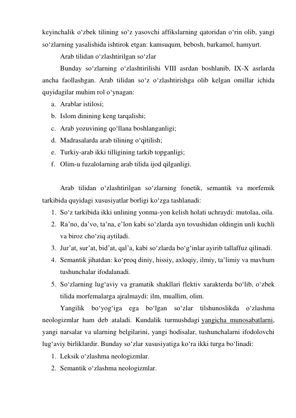 keyinchalik o‘zbek tilining so‘z yasovchi affikslarning qatoridan o‘rin olib, yangi 
so‘zlarning yasalishida ishtirok etgan: kamsuqum, bebosh, barkamol, hamyurt. 
 
Arab tilidan o‘zlashtirilgan so‘zlar 
 
Bunday so‘zlarning o‘zlashtirilishi VIII asrdan boshlanib, IX-X asrlarda 
ancha faollashgan. Arab tilidan so‘z o‘zlashtirishga olib kelgan omillar ichida 
quyidagilar muhim rol o‘ynagan: 
a. Arablar istilosi; 
b. Islom dinining keng tarqalishi; 
c. Arab yozuvining qo‘llana boshlanganligi; 
d. Madrasalarda arab tilining o‘qitilish; 
e. Turkiy-arab ikki tilligining tarkib topganligi; 
f. Olim-u fuzalolarning arab tilida ijod qilganligi. 
 
 
Arab tilidan o‘zlashtirilgan so‘zlarning fonetik, semantik va morfemik 
tarkibida quyidagi xususiyatlar borligi ko‘zga tashlanadi: 
1. So‘z tarkibida ikki unlining yonma-yon kelish holati uchraydi: mutolaa, oila. 
2. Ra’no, da’vo, ta’na, e’lon kabi so‘zlarda ayn tovushidan oldingin unli kuchli 
va biroz cho‘ziq aytiladi. 
3. Jur’at, sur’at, bid’at, qal’a, kabi so‘zlarda bo‘g‘inlar ayirib tallaffuz qilinadi. 
4. Semantik jihatdan: ko‘proq diniy, hissiy, axloqiy, ilmiy, ta’limiy va mavhum 
tushunchalar ifodalanadi. 
5. So‘zlarning lug‘aviy va gramatik shakllari flektiv xarakterda bo‘lib, o‘zbek 
tilida morfemalarga ajralmaydi: ilm, muallim, olim. 
 
Yangilik bo‘yog‘iga ega bo‘lgan so‘zlar tilshunoslikda o‘zlashma 
neologizmlar ham deb ataladi. Kundalik turmushdagi yangicha munosabatlarni, 
yangi narsalar va ularning belgilarini, yangi hodisalar, tushunchalarni ifodolovchi 
lug‘aviy birliklardir. Bunday so‘zlar xususiyatiga ko‘ra ikki turga bo‘linadi: 
1. Leksik o‘zlashma neologizmlar. 
2. Semantik o‘zlashma neologizmlar. 
