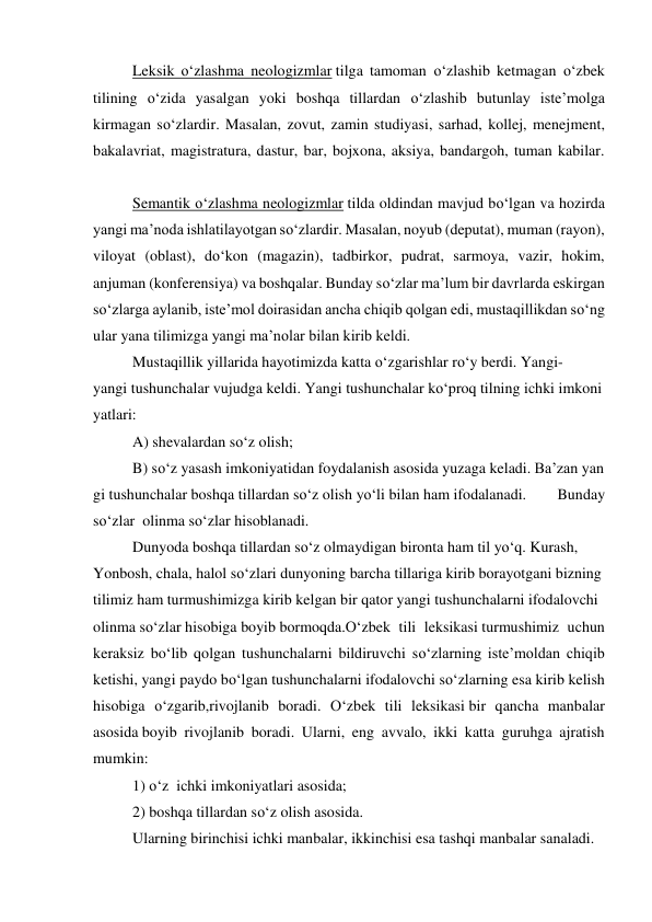  
Leksik o‘zlashma neologizmlar tilga tamoman o‘zlashib ketmagan o‘zbek 
tilining o‘zida yasalgan yoki boshqa tillardan o‘zlashib butunlay iste’molga 
kirmagan so‘zlardir. Masalan, zovut, zamin studiyasi, sarhad, kollej, menejment, 
bakalavriat, magistratura, dastur, bar, bojxona, aksiya, bandargoh, tuman kabilar. 
 
 
Semantik o‘zlashma neologizmlar tilda oldindan mavjud bo‘lgan va hozirda 
yangi ma’noda ishlatilayotgan so‘zlardir. Masalan, noyub (deputat), muman (rayon), 
viloyat (oblast), do‘kon (magazin), tadbirkor, pudrat, sarmoya, vazir, hokim, 
anjuman (konferensiya) va boshqalar. Bunday so‘zlar ma’lum bir davrlarda eskirgan 
so‘zlarga aylanib, iste’mol doirasidan ancha chiqib qolgan edi, mustaqillikdan so‘ng 
ular yana tilimizga yangi ma’nolar bilan kirib keldi. 
 
Mustaqillik yillarida hayotimizda katta o‘zgarishlar ro‘y berdi. Yangi-
yangi tushunchalar vujudga keldi. Yangi tushunchalar ko‘proq tilning ichki imkoni
yatlari: 
 
A) shevalardan so‘z olish; 
 
B) so‘z yasash imkoniyatidan foydalanish asosida yuzaga keladi. Ba’zan yan
gi tushunchalar boshqa tillardan so‘z olish yo‘li bilan ham ifodalanadi. 
Bunday 
so‘zlar  olinma so‘zlar hisoblanadi. 
 
Dunyoda boshqa tillardan so‘z olmaydigan bironta ham til yo‘q. Kurash,  
Yonbosh, chala, halol so‘zlari dunyoning barcha tillariga kirib borayotgani bizning
tilimiz ham turmushimizga kirib kelgan bir qator yangi tushunchalarni ifodalovchi 
olinma so‘zlar hisobiga boyib bormoqda.O‘zbek tili leksikasi turmushimiz uchun 
keraksiz bo‘lib qolgan tushunchalarni bildiruvchi so‘zlarning iste’moldan chiqib 
ketishi, yangi paydo bo‘lgan tushunchalarni ifodalovchi so‘zlarning esa kirib kelish 
hisobiga o‘zgarib,rivojlanib boradi. O‘zbek tili leksikasi bir qancha manbalar 
asosida boyib rivojlanib boradi. Ularni, eng avvalo, ikki katta guruhga ajratish 
mumkin: 
 
1) o‘z  ichki imkoniyatlari asosida; 
 
2) boshqa tillardan so‘z olish asosida. 
 
Ularning birinchisi ichki manbalar, ikkinchisi esa tashqi manbalar sanaladi. 
