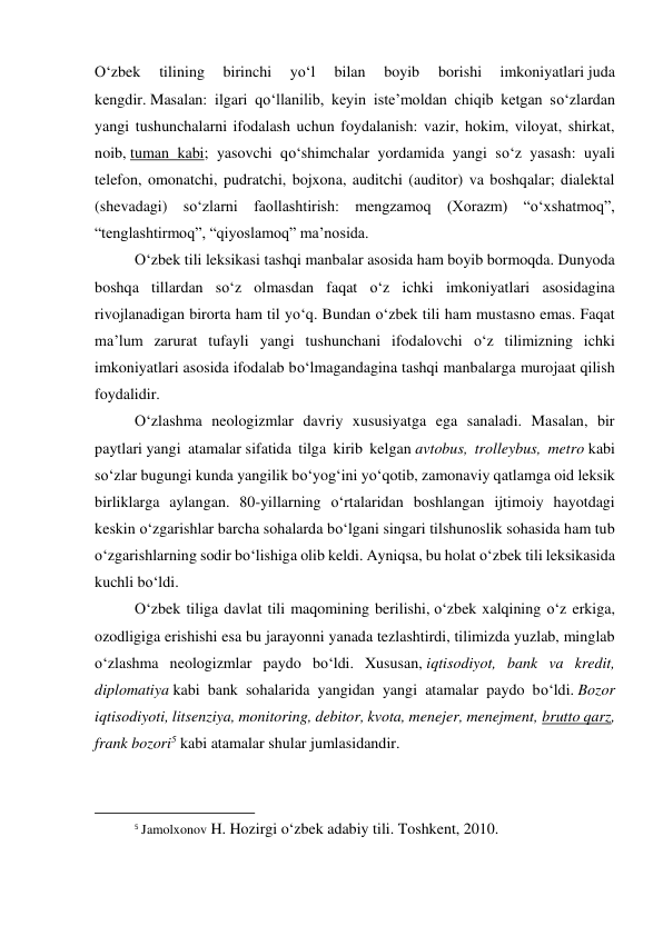 O‘zbek 
tilining 
birinchi 
yo‘l 
bilan 
boyib 
borishi 
imkoniyatlari juda 
kengdir. Masalan: ilgari qo‘llanilib, keyin iste’moldan chiqib ketgan so‘zlardan 
yangi tushunchalarni ifodalash uchun foydalanish: vazir, hokim, viloyat, shirkat, 
noib, tuman kabi; yasovchi qo‘shimchalar yordamida yangi so‘z yasash: uyali 
telefon, omonatchi, pudratchi, bojxona, auditchi (auditor) va boshqalar; dialektal 
(shevadagi) so‘zlarni faollashtirish: mengzamoq (Xorazm) “o‘xshatmoq”, 
“tenglashtirmoq”, “qiyoslamoq” ma’nosida. 
 
O‘zbek tili leksikasi tashqi manbalar asosida ham boyib bormoqda. Dunyoda 
boshqa tillardan so‘z olmasdan faqat o‘z ichki imkoniyatlari asosidagina 
rivojlanadigan birorta ham til yo‘q. Bundan o‘zbek tili ham mustasno emas. Faqat 
ma’lum zarurat tufayli yangi tushunchani ifodalovchi o‘z tilimizning ichki 
imkoniyatlari asosida ifodalab bo‘lmagandagina tashqi manbalarga murojaat qilish 
foydalidir. 
O‘zlashma neologizmlar davriy xususiyatga ega sanaladi. Masalan, bir 
paytlari yangi atamalar sifatida tilga kirib kelgan avtobus, trolleybus, metro kabi 
so‘zlar bugungi kunda yangilik bo‘yog‘ini yo‘qotib, zamonaviy qatlamga oid leksik 
birliklarga aylangan. 80-yillarning o‘rtalaridan boshlangan ijtimoiy hayotdagi 
keskin o‘zgarishlar barcha sohalarda bo‘lgani singari tilshunoslik sohasida ham tub 
o‘zgarishlarning sodir bo‘lishiga olib keldi. Ayniqsa, bu holat o‘zbek tili leksikasida 
kuchli bo‘ldi.  
 
O‘zbek tiliga davlat tili maqomining berilishi, o‘zbek xalqining o‘z erkiga, 
ozodligiga erishishi esa bu jarayonni yanada tezlashtirdi, tilimizda yuzlab, minglab 
o‘zlashma neologizmlar paydo bo‘ldi. Xususan, iqtisodiyot, bank va kredit, 
diplomatiya kabi bank sohalarida yangidan yangi atamalar paydo bo‘ldi. Bozor 
iqtisodiyoti, litsenziya, monitoring, debitor, kvota, menejer, menejment, brutto qarz, 
frank bozori5 kabi atamalar shular jumlasidandir. 
                                                           
5 Jamolxonov H. Hozirgi o‘zbek adabiy tili. Toshkent, 2010. 
 
