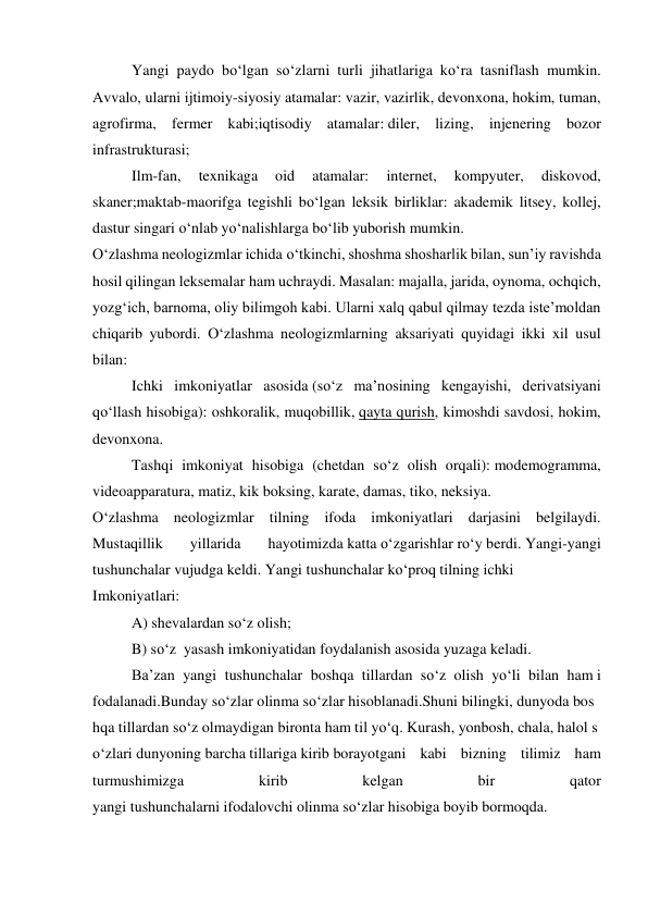  
Yangi paydo bo‘lgan so‘zlarni turli jihatlariga ko‘ra tasniflash mumkin. 
Avvalo, ularni ijtimoiy-siyosiy atamalar: vazir, vazirlik, devonxona, hokim, tuman, 
agrofirma, fermer kabi;iqtisodiy atamalar: diler, lizing, injenering bozor 
infrastrukturasi; 
 
Ilm-fan, 
texnikaga 
oid 
atamalar: 
internet, 
kompyuter, 
diskovod, 
skaner;maktab-maorifga tegishli bo‘lgan leksik birliklar: akademik litsey, kollej, 
dastur singari o‘nlab yo‘nalishlarga bo‘lib yuborish mumkin. 
O‘zlashma neologizmlar ichida o‘tkinchi, shoshma shosharlik bilan, sun’iy ravishda 
hosil qilingan leksemalar ham uchraydi. Masalan: majalla, jarida, oynoma, ochqich, 
yozg‘ich, barnoma, oliy bilimgoh kabi. Ularni xalq qabul qilmay tezda iste’moldan 
chiqarib yubordi. O‘zlashma neologizmlarning aksariyati quyidagi ikki xil usul 
bilan: 
 
Ichki imkoniyatlar asosida (so‘z ma’nosining kengayishi, derivatsiyani 
qo‘llash hisobiga): oshkoralik, muqobillik, qayta qurish, kimoshdi savdosi, hokim, 
devonxona. 
Tashqi imkoniyat hisobiga (chetdan so‘z olish orqali): modemogramma, 
videoapparatura, matiz, kik boksing, karate, damas, tiko, neksiya. 
O‘zlashma neologizmlar tilning ifoda imkoniyatlari darjasini belgilaydi. 
Mustaqillik  
yillarida  
hayotimizda katta o‘zgarishlar ro‘y berdi. Yangi-yangi 
tushunchalar vujudga keldi. Yangi tushunchalar ko‘proq tilning ichki  
Imkoniyatlari: 
 
A) shevalardan so‘z olish; 
 
B) so‘z  yasash imkoniyatidan foydalanish asosida yuzaga keladi.  
Ba’zan  yangi  tushunchalar  boshqa  tillardan  so‘z  olish  yo‘li  bilan  ham i
fodalanadi.Bunday so‘zlar olinma so‘zlar hisoblanadi.Shuni bilingki, dunyoda bos
hqa tillardan so‘z olmaydigan bironta ham til yo‘q. Kurash, yonbosh, chala, halol s
o‘zlari dunyoning barcha tillariga kirib borayotgani kabi bizning tilimiz ham 
turmushimizga 
kirib 
kelgan 
bir 
qator 
yangi tushunchalarni ifodalovchi olinma so‘zlar hisobiga boyib bormoqda. 
 
